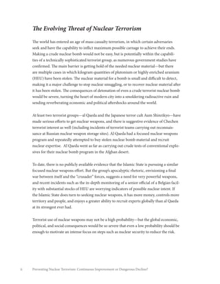 ii Preventing Nuclear Terrorism: Continuous Improvement or Dangerous Decline?
The Evolving Threat of Nuclear Terrorism
The world has entered an age of mass casualty terrorism, in which certain adversaries
seek and have the capability to inflict maximum possible carnage to achieve their ends.
Making a crude nuclear bomb would not be easy, but is potentially within the capabili-
ties of a technically sophisticated terrorist group, as numerous government studies have
confirmed. The main barrier is getting hold of the needed nuclear material—but there
are multiple cases in which kilogram quantities of plutonium or highly enriched uranium
(HEU) have been stolen. The nuclear material for a bomb is small and difficult to detect,
making it a major challenge to stop nuclear smuggling, or to recover nuclear material after
it has been stolen. The consequences of detonation of even a crude terrorist nuclear bomb
would be severe, turning the heart of modern city into a smoldering radioactive ruin and
sending reverberating economic and political aftershocks around the world.
At least two terrorist groups—al Qaeda and the Japanese terror cult Aum Shinrikyo—have
made serious efforts to get nuclear weapons, and there is suggestive evidence of Chechen
terrorist interest as well (including incidents of terrorist teams carrying out reconnais-
sance at Russian nuclear weapon storage sites). Al Qaeda had a focused nuclear weapons
program and repeatedly attempted to buy stolen nuclear bomb material and recruit
nuclear expertise. Al Qaeda went as far as carrying out crude tests of conventional explo-
sives for their nuclear bomb program in the Afghan desert.
To date, there is no publicly available evidence that the Islamic State is pursuing a similar
focused nuclear weapons effort. But the group’s apocalyptic rhetoric, envisioning a final
war between itself and the “crusader” forces, suggests a need for very powerful weapons,
and recent incidents such as the in-depth monitoring of a senior official of a Belgian facil-
ity with substantial stocks of HEU are worrying indicators of possible nuclear intent. If
the Islamic State does turn to seeking nuclear weapons, it has more money, controls more
territory and people, and enjoys a greater ability to recruit experts globally than al Qaeda
at its strongest ever had.
Terrorist use of nuclear weapons may not be a high probability—but the global economic,
political, and social consequences would be so severe that even a low probability should be
enough to motivate an intense focus on steps such as nuclear security to reduce the risk.
 