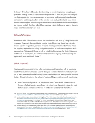 80 Preventing Nuclear Terrorism: Continuous Improvement or Dangerous Decline?
In January 2016, Interpol hosted a global meeting on countering nuclear smuggling, as
part of the lead-up to the 2016 Nuclear Security Summit.168
There is a good deal Interpol
can do to support law enforcement aspects of preventing nuclear smuggling and nuclear
terrorism. So far, though, its effort in this area has been small, and virtually none of it is
focused on security for nuclear weapons and materials. Given its law enforcement empha-
sis, it seems unlikely that Interpol will be a major part of the dialogue on security for such
stocks after the summit process ends.
Bilateral Dialogues
Some of the most effective international discussions of nuclear security take place between
two states. As already discussed, in the past the United States and Russia had extensive
nuclear security cooperation, overseen by a joint steering committee. The United States
has ongoing cooperation, including in-depth discussions of nuclear security issues, with
states such as Pakistan and China, as well as with U.S. allies such as the United Kingdom
and France. In recent years, the United States has also had ongoing nuclear security dia-
logues with Japan and South Korea.169
Other Proposals
As discussed in more detail below, other institutions could also play a role in sustaining
an effective international nuclear security dialogue. These mechanisms have not yet been
put in place, so assessment of what they have accomplished so far is not possible, but those
that are defined in treaties or the subject of major public proposals are worth mentioning:
•	 CPPNM review conferences. The amendment to the CPPNM calls for a review con-
ference to be held after the amendment enters into force; if a majority of parties want
further review conferences, they can be held at five-year intervals thereafter.170
168	 “INTERPOL nuclear trafficking conference looks ahead to 2016 Nuclear Summit,”Interpol Media Center, January 29, 2016,
http://www.interpol.int/fr/News-and-media/News/2016/N2016-015 (accessed February 10, 2016).
169	 See“United States-Japan Nuclear Security Working Group”(The White House, Office of the Press Secretary, March 24,
2014), https://www.whitehouse.gov/the-press-office/2014/03/24/fact-sheet-united-states-japan-nuclear-security-
working-group (accessed March 6, 2016) and“The United States-Republic of Korea Alliance: Shared Values, New
Frontiers”(The White House, Office of the Press Secretary, October 16, 2015), https://www.whitehouse.gov/the-press-
office/2015/10/16/joint-fact-sheet-united-states-republic-korea-alliance-shared-values-new (accessed March 6, 2016).
170	 Jonathan Herbach and Samantha Pitts-Kiefer,“More Work to Do: A Pathway for Future Progress on Strengthening
Nuclear Security,”Arms Control Today, October 2015, https://www.armscontrol.org/ACT/2015_10/Features/More-Work-
to-Do-A-Pathway-for-Future-Progress-on-Strengthening-Nuclear-Security (accessed February 11, 2016).
 