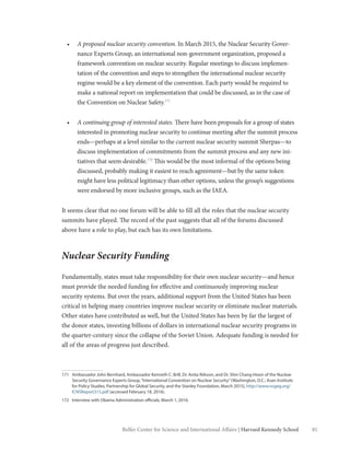 81Belfer Center for Science and International Affairs | Harvard Kennedy School
•	 A proposed nuclear security convention. In March 2015, the Nuclear Security Gover-
nance Experts Group, an international non-government organization, proposed a
framework convention on nuclear security. Regular meetings to discuss implemen-
tation of the convention and steps to strengthen the international nuclear security
regime would be a key element of the convention. Each party would be required to
make a national report on implementation that could be discussed, as in the case of
the Convention on Nuclear Safety.171
•	 A continuing group of interested states. There have been proposals for a group of states
interested in promoting nuclear security to continue meeting after the summit process
ends—perhaps at a level similar to the current nuclear security summit Sherpas—to
discuss implementation of commitments from the summit process and any new ini-
tiatives that seem desirable.172
This would be the most informal of the options being
discussed, probably making it easiest to reach agreement—but by the same token
might have less political legitimacy than other options, unless the group’s suggestions
were endorsed by more inclusive groups, such as the IAEA.
It seems clear that no one forum will be able to fill all the roles that the nuclear security
summits have played. The record of the past suggests that all of the forums discussed
above have a role to play, but each has its own limitations.
Nuclear Security Funding
Fundamentally, states must take responsibility for their own nuclear security—and hence
must provide the needed funding for effective and continuously improving nuclear
security systems. But over the years, additional support from the United States has been
critical in helping many countries improve nuclear security or eliminate nuclear materials.
Other states have contributed as well, but the United States has been by far the largest of
the donor states, investing billions of dollars in international nuclear security programs in
the quarter-century since the collapse of the Soviet Union. Adequate funding is needed for
all of the areas of progress just described.
171	 Ambassador John Bernhard, Ambassador Kenneth C. Brill, Dr. Anita Nilsson, and Dr. Shin Chang-Hoon of the Nuclear
Security Governance Experts Group,“International Convention on Nuclear Security”(Washington, D.C.: Asan Institute
for Policy Studies, Partnership for Global Security, and the Stanley Foundation, March 2015), http://www.nsgeg.org/
ICNSReport315.pdf (accessed February 18, 2016).
172	 Interview with Obama Administration officials, March 1, 2016.
 