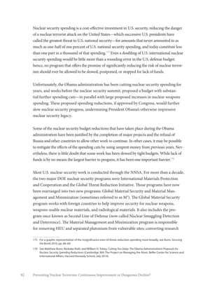 82 Preventing Nuclear Terrorism: Continuous Improvement or Dangerous Decline?
Nuclear security spending is a cost-effective investment in U.S. security, reducing the danger
of a nuclear terrorist attack on the United States—which successive U.S. presidents have
called the greatest threat to U.S. national security—for amounts that never amounted to as
much as one-half of one percent of U.S. national security spending, and today constitute less
than one part in a thousand of that spending.173
Even a doubling of U.S. international nuclear
security spending would be little more than a rounding error in the U.S. defense budget:
hence, no program that offers the promise of significantly reducing the risk of nuclear terror-
ism should ever be allowed to be slowed, postponed, or stopped for lack of funds.
Unfortunately, the Obama administration has been cutting nuclear security spending for
years, and weeks before the nuclear security summit, proposed a budget with substan-
tial further spending cuts—in parallel with large proposed increases in nuclear weapons
spending. These proposed spending reductions, if approved by Congress, would further
slow nuclear security progress, undermining President Obama’s otherwise impressive
nuclear security legacy.
Some of the nuclear security budget reductions that have taken place during the Obama
administration have been justified by the completion of major projects and the refusal of
Russia and other countries to allow other work to continue. In other cases, it may be possible
to mitigate the effects of the spending cuts by using unspent money from previous years. Nev-
ertheless, there is little doubt that some work has been slowed by tight budgets. While lack of
funds is by no means the largest barrier to progress, it has been one important barrier.174
Most U.S. nuclear security work is conducted through the NNSA. For more than a decade,
the two major DOE nuclear security programs were International Materials Protection
and Cooperation and the Global Threat Reduction Initiative. Those programs have now
been rearranged into two new programs: Global Material Security and Material Man-
agement and Minimization (sometimes referred to as M3
). The Global Material Security
program works with foreign countries to help improve security for nuclear weapons,
weapons-usable nuclear materials, and radiological materials. It also includes the pro-
gram once known as Second Line of Defense (now called Nuclear Smuggling Detection
and Deterrence). The Material Management and Minimization program is responsible
for removing HEU and separated plutonium from vulnerable sites; converting research
173	 For a graphic representation of the insignificance even of threat reduction spending more broadly, see Bunn, Securing
the Bomb 2010, pp. 68–69.
174	 See Matthew Bunn, Nickolas Roth, and William H. Tobey, Cutting Too Deep: The Obama Administration’s Proposals for
Nuclear Security Spending Reductions (Cambridge, MA: The Project on Managing the Atom, Belfer Center for Science and
International Affairs, Harvard Kennedy School, July 2014).
 