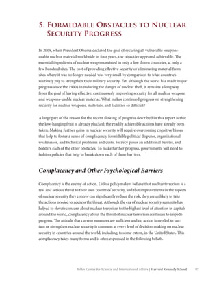 87Belfer Center for Science and International Affairs | Harvard Kennedy School
5. Formidable Obstacles to Nuclear
Security Progress
In 2009, when President Obama declared the goal of securing all vulnerable weapons-
usable nuclear material worldwide in four years, the objective appeared achievable. The
essential ingredients of nuclear weapons existed in only a few dozen countries, at only a
few hundred sites. The cost of providing effective security or eliminating material from
sites where it was no longer needed was very small by comparison to what countries
routinely pay to strengthen their military security. Yet, although the world has made major
progress since the 1990s in reducing the danger of nuclear theft, it remains a long way
from the goal of having effective, continuously improving security for all nuclear weapons
and weapons-usable nuclear material. What makes continued progress on strengthening
security for nuclear weapons, materials, and facilities so difficult?
A large part of the reason for the recent slowing of progress described in this report is that
the low-hanging fruit is already plucked: the readily achievable actions have already been
taken. Making further gains in nuclear security will require overcoming cognitive biases
that help to foster a sense of complacency, formidable political disputes, organizational
weaknesses, and technical problems and costs. Secrecy poses an additional barrier, and
bolsters each of the other obstacles. To make further progress, governments will need to
fashion policies that help to break down each of these barriers.
Complacency and Other Psychological Barriers
Complacency is the enemy of action. Unless policymakers believe that nuclear terrorism is a
real and serious threat to their own countries’ security, and that improvements in the aspects
of nuclear security they control can significantly reduce the risk, they are unlikely to take
the actions needed to address the threat. Although the era of nuclear security summits has
helped to elevate concern about nuclear terrorism to the highest level of attention in capitals
around the world, complacency about the threat of nuclear terrorism continues to impede
progress. The attitude that current measures are sufficient and no action is needed to sus-
tain or strengthen nuclear security is common at every level of decision-making on nuclear
security in countries around the world, including, to some extent, in the United States. This
complacency takes many forms and is often expressed in the following beliefs.
 