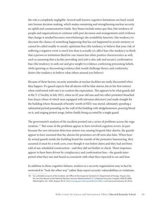 89Belfer Center for Science and International Affairs | Harvard Kennedy School
the risk is completely negligible. Several well-known cognitive limitations are hard-wired
into human decision making, which makes sustaining and strengthening nuclear security
an uphill and counterintuitive battle. Key biases include status quo bias (the tendency of
people and organizations to continue with past decisions and arrangements until evidence
that change is needed becomes overwhelming); the availability heuristic (the tendency to
discount the chance of something happening that has not happened in recent memory or
cannot be called readily to mind); optimism bias (the tendency to believe that your risk of
suffering a negative event is much less than it actually is); affect bias (the tendency to think
that a person or institution liked for one reason has other positive characteristics as well,
such as assuming that a facility providing one’s job is also safe and secure); confirmation
bias (the tendency to seek out and give weight to evidence confirming preexisting beliefs,
while ignoring or discounting evidence that would challenge them); and conformity
desire (the tendency to believe what others around you believe).
Because of these factors, security anomalies at nuclear facilities are easily discounted when
they happen. If a guard expects that all alarms will be false alarms, his or her first instinct
when confronted with one is to confirm the expectation. This appears to be what guards did
at the Y-12 facility in July 2012, when an 82 year-old nun and two other protesters breached
four fences (three of which were equipped with intrusion detectors) and made straight for
the building where thousands of bombs’ worth of HEU was stored, ultimately spending a
substantial period pounding on the wall of the building with sledgehammers, pouring blood
on it, and singing protest songs, before finally being accosted by a single guard.
The government’s analysis of the incident pointed out a series of problems across the orga-
nization.181
But some of the problems appear to have involved cognitive errors. In part
because the new intrusion detection system was causing frequent false alarms, the guards
appear to have assumed that the alarms the protesters set off were also false. When heav-
ily armed guards inside the building heard the sounds of the protesters hammering, they
assumed it must be a work crew, even though it was before dawn and they had not been
told of any scheduled construction—and they did not bother to check. These responses
appear to have been driven by complacency and confirmation bias—the guards inter-
preted what they saw and heard as consistent with what they expected to see and hear.
In addition to these cognitive failures, workers in a security organization may in fact be
motivated to “look the other way” rather than report security vulnerabilities or violations.
181	 For a detailed account of the incident, see Office of the Inspector General U.S. Department of Energy,“Inquiry Into
the Security Breach at the National Nuclear Security Administration’s Y-12 National Security Complex,”DOE/IG-0868
(Washington, D.C., DOE, August 2012), http://energy.gov/sites/prod/files/IG-0868_0.pdf (accessed January 29, 2016).
 