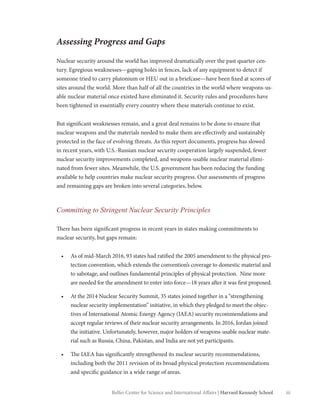 iiiBelfer Center for Science and International Affairs | Harvard Kennedy School
Assessing Progress and Gaps
Nuclear security around the world has improved dramatically over the past quarter cen-
tury. Egregious weaknesses—gaping holes in fences, lack of any equipment to detect if
someone tried to carry plutonium or HEU out in a briefcase—have been fixed at scores of
sites around the world. More than half of all the countries in the world where weapons-us-
able nuclear material once existed have eliminated it. Security rules and procedures have
been tightened in essentially every country where these materials continue to exist.
But significant weaknesses remain, and a great deal remains to be done to ensure that
nuclear weapons and the materials needed to make them are effectively and sustainably
protected in the face of evolving threats. As this report documents, progress has slowed
in recent years, with U.S.-Russian nuclear security cooperation largely suspended, fewer
nuclear security improvements completed, and weapons-usable nuclear material elimi-
nated from fewer sites. Meanwhile, the U.S. government has been reducing the funding
available to help countries make nuclear security progress. Our assessments of progress
and remaining gaps are broken into several categories, below.
Committing to Stringent Nuclear Security Principles
There has been significant progress in recent years in states making commitments to
nuclear security, but gaps remain:
•	 As of mid-March 2016, 93 states had ratified the 2005 amendment to the physical pro-
tection convention, which extends the convention’s coverage to domestic material and
to sabotage, and outlines fundamental principles of physical protection. Nine more
are needed for the amendment to enter into force—18 years after it was first proposed.
•	 At the 2014 Nuclear Security Summit, 35 states joined together in a “strengthening
nuclear security implementation” initiative, in which they pledged to meet the objec-
tives of International Atomic Energy Agency (IAEA) security recommendations and
accept regular reviews of their nuclear security arrangements. In 2016, Jordan joined
the initiative. Unfortunately, however, major holders of weapons-usable nuclear mate-
rial such as Russia, China, Pakistan, and India are not yet participants.
•	 The IAEA has significantly strengthened its nuclear security recommendations,
including both the 2011 revision of its broad physical protection recommendations
and specific guidance in a wide range of areas.
 