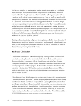 90 Preventing Nuclear Terrorism: Continuous Improvement or Dangerous Decline?
Workers are rewarded for advancing the mission of their organization, be it producing
medical isotopes, electricity, or plutonium. They focus on tasks that bring immediate
benefit and are less likely to focus on, or be rewarded for, reducing already low risks to
even lower levels. Indeed, in many organizations, every hour an employee spends on fol-
lowing security procedures is an hour not spent on activities more likely to lead to a raise
or a promotion. Moreover, no one likes creating problems for their co-workers. People
who insist on pointing out vulnerabilities that their co-workers have tolerated for decades
tend to be seen as troublemakers. In one recent case at a major U.S. nuclear facility, an
employee reported concerning behavior by another employee who was especially skilled at
an uncommon specialty. The worker who had reported his concerns was heavily criticized
for doing so by his boss, because the skilled technician was taken away from sensitive
work until the concerns had been resolved.182
Training and exercises, testing and peer review, regulation and other forms of scrutiny, if
done creatively, can help to counteract complacency (and not simply induce fatigue). But
doing so costs money and requires effort, which can be difficult to mobilize on behalf of
the objective of preventing improbable events.
Political Obstacles
Governments sometimes fail to take necessary steps to strengthen and sustain nuclear
security because they have other interests that take priority. Political differences or
disputes with others—principally with the United States, since it has been the main
champion of strengthening nuclear security worldwide—can impede important nuclear
security cooperation and block progress. As discussed in more detail elsewhere in this
report, the widening rift in U.S.-Russian relations resulted in the cessation of all but a
small portion of more than two decades of bilateral cooperation between the two coun-
tries on nuclear security.
Political disputes have slowed cooperation in other contexts as well. U.S. accusations that
Chinese scientists had spied on U.S. nuclear weapons program brought lab-to-lab cooper-
ation between the U.S. and Chinese weapons labs to a grinding halt, and China has been
unwilling to restart them without a formal U.S. statement that past cooperation was both
legal and beneficial to both sides, which the United States has been unwilling to provide.
Hence, while China and the United States have cooperated extensively on nuclear secu-
rity in recent years, there have not been formal links between the U.S. and Chinese labs.
182	 Discussion with the worker who reported his concerns, U.S. nuclear facility, March 2015.
 