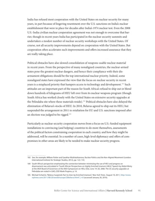91Belfer Center for Science and International Affairs | Harvard Kennedy School
India has refused most cooperation with the United States on nuclear security for many
years, in part because of lingering resentment over the U.S. sanctions on India’s nuclear
establishment that were in place for decades after India’s 1974 nuclear test. Even the 2008
U.S.-India civilian nuclear cooperation agreement was not enough to overcome that bar-
rier, though in recent years India has participated in the nuclear security summits and
undertaken a modest number of nuclear security workshops with the United States. Of
course, not all security improvements depend on cooperation with the United States. But
cooperation often accelerates such improvements and offers increased assurance that they
are really taking place.
Political obstacles have also slowed consolidation of weapons-usable nuclear material
in recent years. From the perspective of many nonaligned countries, the nuclear-armed
states pose the greatest nuclear dangers, and hence their compliance with their dis-
armament obligations should be the top international nuclear priority. Indeed, some
nonaligned states have expressed the view that the focus on nuclear security in recent
years is a misplaced priority that hampers access to technology and development.183
Such
attitudes are an important part of the reason for South Africa’s refusal to ship out or blend
down hundreds of kilograms of HEU left over from its nuclear weapons program (though
South Africa has worked closely with the United States on extensive security upgrades at
the Pelindaba site where these materials reside).184
Political obstacles have also delayed the
elimination of Belarus’s stocks of HEU. In 2010, Belarus agreed to ship out its HEU, but
suspended the arrangement in 2011 in retaliation for EU and U.S. sanctions imposed after
an election was judged to be rigged.185
Particularly as nuclear security cooperation moves from a focus on U.S.-funded equipment
installations to convincing (and helping) countries to do more themselves, assessments
of the political factors constraining cooperation in each country, and how they might be
addressed, will be essential. In a number of cases, high-level diplomacy and offers of com-
promises in other areas are likely to be needed to make nuclear security progress.
183	 See, for example, William Potter and Gaukhar Mukhatzhanova, Nuclear Politics and the Non-Aligned Movement (London:
International Institute for Strategic Studies, 2012), pp. 122–133.
184	 South Africa’s perspective emphasizing the connection between minimizing the use of HEU and progress on
disarmament was articulated in“South African Perspectives on Highly Enriched Uranium (HEU),”Speech by Abdul Minty
at the IAEA Board of Governors at the IAEA Symposium on HEU, Oslo, June 19–20, 2006. The US security upgrades at
Pelindaba are noted in GAO, DOE Made Progress, p. 14.
185	 Michael Schwirtz,“Belarus Suspends Pact to Give Up Enriched Uranium,” New York Times¸ August 19, 2011, http://www.
nytimes.com/2011/08/20/world/europe/20belarus.html?_r=0 (accessed January 26, 2016).
 