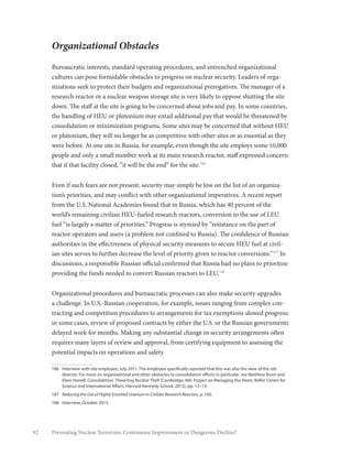 92 Preventing Nuclear Terrorism: Continuous Improvement or Dangerous Decline?
Organizational Obstacles
Bureaucratic interests, standard operating procedures, and entrenched organizational
cultures can pose formidable obstacles to progress on nuclear security. Leaders of orga-
nizations seek to protect their budgets and organizational prerogatives. The manager of a
research reactor or a nuclear weapon storage site is very likely to oppose shutting the site
down. The staff at the site is going to be concerned about jobs and pay. In some countries,
the handling of HEU or plutonium may entail additional pay that would be threatened by
consolidation or minimization programs. Some sites may be concerned that without HEU
or plutonium, they will no longer be as competitive with other sites or as essential as they
were before. At one site in Russia, for example, even though the site employs some 10,000
people and only a small number work at its main research reactor, staff expressed concern
that if that facility closed, “it will be the end” for the site.186
Even if such fears are not present, security may simply be low on the list of an organiza-
tion’s priorities, and may conflict with other organizational imperatives. A recent report
from the U.S. National Academies found that in Russia, which has 40 percent of the
world’s remaining civilian HEU-fueled research reactors, conversion to the use of LEU
fuel “is largely a matter of priorities.” Progress is stymied by “resistance on the part of
reactor operators and users (a problem not confined to Russia). The confidence of Russian
authorities in the effectiveness of physical security measures to secure HEU fuel at civil-
ian sites serves to further decrease the level of priority given to reactor conversions.”187
In
discussions, a responsible Russian official confirmed that Russia had no plans to prioritize
providing the funds needed to convert Russian reactors to LEU.188
Organizational procedures and bureaucratic processes can also make security upgrades
a challenge. In U.S.-Russian cooperation, for example, issues ranging from complex con-
tracting and competition procedures to arrangements for tax exemptions slowed progress;
in some cases, review of proposed contracts by either the U.S. or the Russian governments
delayed work for months. Making any substantial change in security arrangements often
requires many layers of review and approval, from certifying equipment to assessing the
potential impacts on operations and safety.
186	 Interview with site employee, July 2011. The employee specifically reported that this was also the view of the site
director. For more on organizational and other obstacles to consolidation efforts in particular, see Matthew Bunn and
Eben Harrell, Consolidation: Thwarting Nuclear Theft (Cambridge, MA: Project on Managing the Atom, Belfer Center for
Science and International Affairs, Harvard Kennedy School, 2012), pp. 12–13.
187	 Reducing the Use of Highly Enriched Uranium in Civilian Research Reactors, p. 100.
188	 Interview, October 2015.
 
