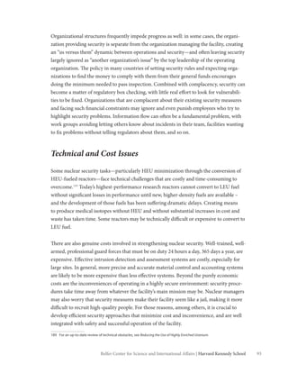 93Belfer Center for Science and International Affairs | Harvard Kennedy School
Organizational structures frequently impede progress as well: in some cases, the organi-
zation providing security is separate from the organization managing the facility, creating
an “us versus them” dynamic between operations and security—and often leaving security
largely ignored as “another organization’s issue” by the top leadership of the operating
organization. The policy in many countries of setting security rules and expecting orga-
nizations to find the money to comply with them from their general funds encourages
doing the minimum needed to pass inspection. Combined with complacency, security can
become a matter of regulatory box checking, with little real effort to look for vulnerabili-
ties to be fixed. Organizations that are complacent about their existing security measures
and facing such financial constraints may ignore and even punish employees who try to
highlight security problems. Information flow can often be a fundamental problem, with
work groups avoiding letting others know about incidents in their team, facilities wanting
to fix problems without telling regulators about them, and so on.
Technical and Cost Issues
Some nuclear security tasks—particularly HEU minimization through the conversion of
HEU-fueled reactors—face technical challenges that are costly and time-consuming to
overcome.189
Today’s highest-performance research reactors cannot convert to LEU fuel
without significant losses in performance until new, higher-density fuels are available –
and the development of those fuels has been suffering dramatic delays. Creating means
to produce medical isotopes without HEU and without substantial increases in cost and
waste has taken time. Some reactors may be technically difficult or expensive to convert to
LEU fuel.
There are also genuine costs involved in strengthening nuclear security. Well-trained, well-
armed, professional guard forces that must be on duty 24 hours a day, 365 days a year, are
expensive. Effective intrusion detection and assessment systems are costly, especially for
large sites. In general, more precise and accurate material control and accounting systems
are likely to be more expensive than less effective systems. Beyond the purely economic
costs are the inconveniences of operating in a highly secure environment: security proce-
dures take time away from whatever the facility’s main mission may be. Nuclear managers
may also worry that security measures make their facility seem like a jail, making it more
difficult to recruit high-quality people. For those reasons, among others, it is crucial to
develop efficient security approaches that minimize cost and inconvenience, and are well
integrated with safety and successful operation of the facility.
189	 For an up-to-date review of technical obstacles, see Reducing the Use of Highly Enriched Uranium.
 
