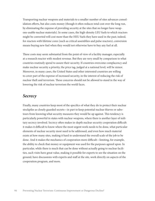 94 Preventing Nuclear Terrorism: Continuous Improvement or Dangerous Decline?
Transporting nuclear weapons and materials to a smaller number of sites advances consol-
idation efforts, but also costs money (though it often reduces total cost over the long run,
by eliminating the expense of providing security at the sites that no longer have weap-
ons-usable nuclear materials). In some cases, the high-density LEU fuels to which reactors
might be converted will cost more than the HEU fuels they have used in the past; indeed,
for reactors with lifetime cores (such as critical assemblies and pulse reactors), conversion
means buying new fuel when they would not otherwise have to buy any fuel at all.
These costs may seem substantial from the point of view of a facility manager, especially
at a research reactor with modest revenue. But they are very small by comparison to what
countries routinely spend to assure their security. If countries overcome complacency and
make nuclear security a priority, the price tag, judged at a national level, will be minor.
Moreover, in many cases, the United States and other interested countries are willing
to cover part of the expense of increased security, in the interest of reducing the risk of
nuclear theft and terrorism. These concerns should not be allowed to stand in the way of
lowering the risk of nuclear terrorism the world faces.
Secrecy
Finally, many countries keep most of the specifics of what they do to protect their nuclear
stockpiles as closely guarded secrets—in part to keep potential nuclear thieves or sabo-
teurs from knowing what security measures they would be up against. This tendency is
particularly powerful in states with nuclear weapons, where there is another layer of mili-
tary secrecy involved. Secrecy often makes in-depth nuclear security cooperation difficult:
it makes it difficult to know where the most urgent work needs to be done, what particular
elements of nuclear security most need to be addressed, and even how much material
exists at how many sites, making it hard to understand the overall scale of the job to be
done. And it makes the mechanics of cooperation more difficult—limiting, for example,
the ability to check that money or equipment was used for the purposes agreed upon. In
particular, while there is much that can be done without actually going to nuclear facili-
ties, such visits have great value, making it possible for experts to see the situation on the
ground, have discussions with experts and staff at the site, work directly on aspects of the
cooperation program, and more.
 
