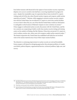 95Belfer Center for Science and International Affairs | Harvard Kennedy School
Even before tensions with Russia led to the rupture of most nuclear security cooperation,
disputes over access to sensitive sites had been a recurring impediment to progress for
years—despite the remarkable scope of cooperation that at times involved U.S. experts
visiting nearly all of the sites where Russia’s nuclear weapons and weapons-usable nuclear
materials are located.190
Pakistan, while engaging in extensive nuclear security coopera-
tion with the United States, has not allowed U.S. experts to visit its key nuclear facilities
or even to know where they are, out of fear that the United States would use information
it could gather on the location of Pakistan’s weapons to seize or destroy its arsenal.191
China engages in substantial nuclear security discussions with the United States, and the
two countries are cooperating to build a world-class nuclear security testing and training
center on the outskirts of Beijing. But like Pakistan, China does not permit U.S. experts to
visit its military nuclear sites, where most of its weapons-usable nuclear material resides.192
The limited cooperation the United States has established with India has not involved
visits to the nuclear material areas of any of their major nuclear facilities.
The obstacles to continuing improvement in nuclear security are real and formidable.
Future progress will depend on designing approaches that anticipate problems of compla-
cent beliefs, political disputes, organizational barriers, technical problems, high costs, and
secrecy.
190	 See National Research Council, Future of the Nuclear Security Environment in 2015: Proceedings of a Russian-U.S. Workshop
(Washington, D.C.: The National Academies Press, 2009), http://www.nap.edu/catalog/12590/future-of-the-nuclear-
security-environment-in-2015-proceedings-of (accessed March 1, 2016).
191	 These fears are discussed in Kerr and Nikitin,“Pakistan’s Nuclear Weapons.”
192	 See Hui Zhang and Tuosheng Zhang, Securing China’s Nuclear Future (Cambridge, MA: Project on Managing the Atom,
Belfer Center for Science and International Affairs, Harvard Kennedy School, March 14, 2014).
 