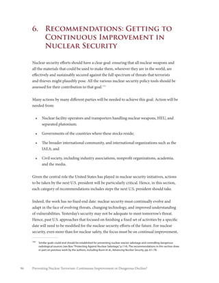 96 Preventing Nuclear Terrorism: Continuous Improvement or Dangerous Decline?
6.	 Recommendations: Getting to
Continuous Improvement in
Nuclear Security
Nuclear security efforts should have a clear goal: ensuring that all nuclear weapons and
all the materials that could be used to make them, wherever they are in the world, are
effectively and sustainably secured against the full spectrum of threats that terrorists
and thieves might plausibly pose. All the various nuclear security policy tools should be
assessed for their contribution to that goal.193
Many actions by many different parties will be needed to achieve this goal. Action will be
needed from:
•	 Nuclear facility operators and transporters handling nuclear weapons, HEU, and
separated plutonium;
•	 Governments of the countries where these stocks reside;
•	 The broader international community, and international organizations such as the
IAEA; and
•	 Civil society, including industry associations, nonprofit organizations, academia,
and the media.
Given the central role the United States has played in nuclear security initiatives, actions
to be taken by the next U.S. president will be particularly critical. Hence, in this section,
each category of recommendations includes steps the next U.S. president should take.
Indeed, the work has no fixed end date: nuclear security must continually evolve and
adapt in the face of evolving threats, changing technology, and improved understanding
of vulnerabilities. Yesterday’s security may not be adequate to meet tomorrow’s threat.
Hence, past U.S. approaches that focused on finishing a fixed set of activities by a specific
date will need to be modified for the nuclear security efforts of the future. For nuclear
security, even more than for nuclear safety, the focus must be on continual improvement,
193
	 Similar goals could and should be established for preventing nuclear reactor sabotage and controlling dangerous
radiological sources (see Box:“Protecting Against Nuclear Sabotage,”p.114). The recommendations in this section draw
in part on previous work by the authors, including Bunn et al., Advancing Nuclear Security, pp. 61–78.
 