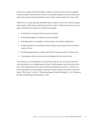 97Belfer Center for Science and International Affairs | Harvard Kennedy School
in the never-ending search for excellence. Effective security measures that are regularly
assessed, probed, and tested will continue to be needed as long as terrorists seeking mass
destruction and the materials needed to make nuclear weapons both exist in the world.
While there are many steps that should be taken to improve security for nuclear weapons
and weapons-usable nuclear materials around the world, we believe that actions in six cat-
egories would be most important in filling existing gaps:
1.	 Committing to stringent nuclear security principles;
2.	 Revitalizing programs to implement such principles;
3.	 Expanding efforts to strengthen security culture and combat complacency;
4.	 Broadening efforts to consolidate nuclear weapons and materials to the minimum
number of sites;
5.	 Developing approaches to confirm that effective nuclear security is in place; and
6.	 Continuing an effective nuclear security dialogue after the summits end.
We will discuss recommendations in each of these areas in turn. We also provide brief
recommendations on strengthening other lines of defense against nuclear terrorism (see
Box: “Preventing Nuclear Terrorism: Tools Beyond Nuclear Security,” p. 130) and on
protecting against and responding to sabotage of nuclear facilities and attacks with radio-
logical “dirty bombs” (see Box: “Protecting Against Nuclear Sabotage” p. 114, “Reducing
the Risk of Radiological Dirty Bombs,” p. 98).
 