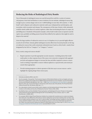 98 Preventing Nuclear Terrorism: Continuous Improvement or Dangerous Decline?
Reducing the Risks of Radiological Dirty Bombs
Tens of thousands of radiological sources are used all around the world for a variety of commer-
cial purposes, from food sterilization to cancer treatment. By one estimate, radiological sources big
enough to pose a serious danger exist in over 13,000 buildings in more than 100 countries.i
A “dirty
bomb” used to disperse such radioactive material could cause widespread fear and disruption, and
necessitate costly evacuation and cleanup. The consequences of this type of attack, while substantial,
would be utterly unlike those of a nuclear explosive: rather than incinerating the heart of a major city
and killing tens or hundreds of thousands of people, a dirty bomb would create an expensive and dis-
ruptive mess, probably not killing anyone beyond those killed by the explosives that might be used to
disperse the material.ii
Given the huge numbers of radioactive sources in use, it is hopeless to try to provide highly effective
security for all of them. Instead, global radiological security efforts have focused primarily on the larg-
est radioactive sources that could contaminate substantial areas if used as a dirty bomb—mainly those
designated by the IAEA as “Category I” or “Category 2” sources.iii
Every country using such sources should:iv
•	 Require operators to provide appropriate security measures—including alarms that would
notify police or other response forces if the source were removed or tampered with; appropri-
ate locks and equipment designs to increase the time and effort required to remove a source
(such as making it impossible to remove without explosives or special tools); and armed per-
sonnel where appropriate.v
•	 Provide training programs to inform operators of the best ways to secure sources—and to
highlight the ongoing danger these sources pose.
i	 Estimate provided by NNSA, July 2013.
ii	 See, for example, Ji Young Park,“The Economic Impacts of Dirty Bomb Attacks on the Los Angeles and Long
Beach Ports: Applying the Supply-Driven NIEMO (National Interstate Economic Model),”Journal of Homeland
Security and Emergency Management, Vol. 5, No. 1, 2008, http://www.degruyter.com/view/j/jhsem (accessed
March 8, 2014), pp.1-20. See also Peter D. Zimmerman with Cheryl Loeb,“Dirty Bombs: The Threat Revisited,”
Defense Horizons, No. 38 (January 2004), pp. 1–11.
iii	 For a description of which sources fall in which category, see International Atomic Energy Agency,“Code of
Conduct on the Safety and Security of Radioactive Sources”(Vienna: IAEA, 2004).
iv	 See Matthew Bunn and Tom Bielefeld,“Reducing Nuclear and Radiological Terrorism Threats,”in Proceedings
of the Institute for Nuclear Materials Management 48th
Annual Meeting, Tucson, Arizona, July 8–12, 2007
(Northbrook, IL: INMM, 2007).
v	 For example, NNSA’s Global Threat Reduction Initiative has worked with manufacturers to create new designs
that make it far more difficult for adversaries to remove radioactive sources from machines that use them, and
kits to modify machines already in use. Such“in-device delay”technology had been installed on more than 200
cesium chloride irradiators (some of the most dangerous sources in use) in the United States by April 2013.
See“NNSA: Securing Domestic Radioactive Material”(NNSA Media Room Fact Sheet, April 12, 2013), http://nnsa.
energy.gov/mediaroom/factsheets/gtri-protect (accessed March 9, 2014).
 