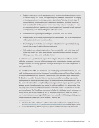 99Belfer Center for Science and International Affairs | Harvard Kennedy School
•	 Require transporters to provide appropriate security measures, including continuous tracking
of vehicles carrying such sources, use of genuinely safe “safe havens” when drivers are sleeping
or stopping, armed escorts where appropriate, a “panic button” allowing drivers to signal if
trouble comes up, and engineered vehicle features that would make the vehicle and its con-
tents more difficult to steal (as armored cars for transporting valuables routinely have—such
as a button that effectively stops the vehicle from being driven). This should include improved
security training for all drivers of dangerous radioactive sources.
•	 Maintain a cradle-to-grave register tracking the location and use of each source.
•	 Provide safe and secure options for disposing of such sources when they are no longer needed,
with requirements for users to send them there.
•	 Establish a program for finding and securing lost and orphan sources, potentially including
through effective use of radiation detection equipment.
•	 Shift quickly to non-radioactive alternatives wherever practicable—such as the linear accel-
erators now used in the United States and other developed countries instead of the type of
teletherapy source stolen in the incident in Mexico.vi
In addition, because a great deal of the impact of a radiological dirty bomb would come from the
public fear of radiation, it is crucial to begin preparing public communication strategies and broader
emergency response and cleanup approaches to mitigate the disruption and fear that might result as
much as practicable.
The United States, the IAEA, and other donors have been helping countries take such steps, and have
made significant progress, removing thousands of unneeded sources around the world and installing
security upgrades for sources in more than 2,000 buildings, within the United States and elsewhere.
To date, however, neither the United States nor any other country has been willing to provide the
funding needed to upgrade security for or replace all of the world’s most dangerous sources. It may be
that most of the job should be accomplished by convincing countries to require operators to provide
adequate security themselves, rather than most of the job being paid for by U.S. taxpayers. But there
are clearly some circumstances where international funds will be needed if security is to be provided
at a reasonable pace. The United States has reduced its budget for radiological security assistance, even
though the task was far from complete: at the U.S. program’s current pace, it would take another 17
years to meet its much-reduced target of helping to secure just under 4,400 buildings with dangerous
radioactive material—down from a target of 16,000 a few years ago.vii
vi	 Rafael Romo. Nick Parker, and Mariano Cas,“Mexico: Stolen Radioactive Material Found,” CNN, December 4,
2013, http://www.cnn.com/2013/12/04/world/americas/mexico-radioactive-theft/ (accessed March 11, 2016).
vii	 U.S. Department of Energy, FY 2017 Congressional Budget Request: National Nuclear Security Administration.
 
