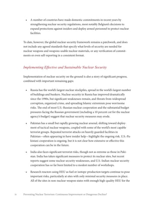 iv Preventing Nuclear Terrorism: Continuous Improvement or Dangerous Decline?
•	 A number of countries have made domestic commitments in recent years by
strengthening nuclear security regulations, most notably Belgium’s decisions to
expand protections against insiders and deploy armed personnel to protect nuclear
facilities.
To date, however, the global nuclear security framework remains a patchwork, and does
not include any agreed standards that specify what levels of security are needed for
nuclear weapons and weapons-usable nuclear materials, or any verification of commit-
ments or even self-reporting in a consistent format.
Implementing Effective and Sustainable Nuclear Security
Implementation of nuclear security on the ground is also a story of significant progress,
combined with important remaining gaps:
•	 Russia has the world’s largest nuclear stockpiles, spread in the world’s largest number
of buildings and bunkers. Nuclear security in Russia has improved dramatically
since the 1990s, but significant weaknesses remain, and threats from widespread
corruption, organized crime, and spreading Islamic extremism pose worrisome
risks. The end of most U.S.-Russian nuclear cooperation and the substantial budget
pressures facing the Russian government (including a 10 percent cut for the nuclear
agency’s budget) suggest that nuclear security measures may erode.
•	 Pakistan has a small but rapidly growing nuclear arsenal, shifting toward deploy-
ment of tactical nuclear weapons, coupled with some of the world’s most capable
terrorist groups. Repeated terrorist attacks on heavily guarded facilities in
Pakistan—often appearing to have insider help—highlight the ongoing risk. U.S.-Pa-
kistani cooperation is ongoing, but it is not clear how extensive or effective this
cooperation can be in the future.
•	 India also faces significant terrorist risks, though not as extreme as those in Paki-
stan. India has taken significant measures to protect its nuclear sites, but recent
reports suggest some nuclear security weaknesses, and U.S.-Indian nuclear security
cooperation has so far been limited to a modest number of workshops.
•	 Research reactors using HEU as fuel or isotope-production targets continue to pose
important risks, particularly at sites with only minimal security measures in place.
All of the sites in non-nuclear-weapon states with enough high-quality HEU for the
 