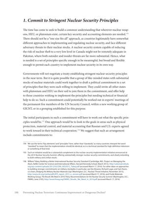 100 Preventing Nuclear Terrorism: Continuous Improvement or Dangerous Decline?
1. Commit to Stringent Nuclear Security Principles
The time has come to seek to build a common understanding that wherever nuclear weap-
ons, HEU, or plutonium exist, certain key security and accounting elements are needed.194
There should not be a “one size fits all” approach, as countries legitimately have somewhat
different approaches to implementing and regulating nuclear security, and face different
adversary threats to their nuclear stocks. A nuclear security system capable of reducing
the risk of nuclear theft to a very low level in Canada might not be remotely adequate in
Pakistan, where both outsider and insider threats are far more substantial. Hence, what
is needed is a set of principles specific enough to be meaningful, but broad and flexible
enough to permit each country to implement nuclear security in its own way.
Governments will not negotiate a treaty establishing stringent nuclear security principles
in the near term. But it is quite possible that a group of like-minded states with substantial
stocks of nuclear materials could work together to draft a political commitment to a set
of principles that they were each willing to implement. They could invite all other states
with plutonium and HEU on their soil to join them in the commitment, and offer help
to those countries wishing to implement the principles but needing technical or financial
help to do so. Such a commitment could potentially be worked out in experts’ meetings of
the permanent five members of the UN Security Council, within a new working group of
GICNT, or in a grouping established for this purpose.
The initial participants in such a commitment will have to work out what the specific prin-
ciples would be.195
One approach would be to look to the goals in areas such as physical
protection, material control, and material accounting that Russian and U.S. experts agreed
to work toward in their technical cooperation.196
We suggest that such an arrangement
include commitments to:
194	 We use the terms“key elements”and“principles”here, rather than“standards,”as many countries interpret the word
“standard”to mean that the implementation should be identical, as in a technical standard for high-definition television
or something of that kind.
195	 Such an initiative would be a substantial complement to the nuclear security implementation initiative announced at
the 2014 Nuclear Security Summit, offering substantially stronger nuclear security commitments, and clearly extending
to both military and civilian stocks.
196	 William Tobey, Building a Better International Nuclear Security Standard (Cambridge, MA.: Project on Managing the
Atom, Belfer Center for Science and International Affairs, Harvard Kennedy School, March 2012), http://uskoreainstitute.
org/wp-content/uploads/2012/03/USKI_NSS2012_Tobey.pdf (accessed March 17, 2016). For other ideas on approaches
to building stronger commitments on military stockpiles in particular, see Des Browne, Richard Lugar, and Sam Nunn,
co-chairs, Bridging the Military Nuclear Materials Gap (Washington, D.C.: Nuclear Threat Initiative, November 2015),
http://www.nti.org/media/pdfs/NTI_report_2015_e_version.pdf (accessed March 17, 2016); and Fissile Materials
Working Group, The Results We Need in 2016: Policy Recommendations for the Nuclear Security Summit (Washington, D.C.:
FMWG, June 2105), http://www.fmwg.org/FMWG_Results_We_Need_in_2016.pdf (accessed March 17, 2016).
 