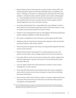 101Belfer Center for Science and International Affairs | Harvard Kennedy School
•	 Require facility operators and transporters to protect nuclear weapons, HEU, and
separated plutonium against the full range of plausible adversary capabilities and
tactics—including, at a minimum, a modest group of well-armed and well-trained
outsiders; a well-placed insider; and both outsiders and an insider working togeth-
er.197
Given the global reach that terrorists have demonstrated, it seems clear that
such a baseline level of security is essential wherever nuclear weapons and their
essential ingredients exist, even in the safest countries.
•	 Accept that national leaders have a responsibility they cannot delegate to others to
ensure effective and continually improving security for all nuclear weapons or weap-
ons-usable nuclear materials under their country’s control.
•	 Provide on-site armed guard forces that are well equipped, well trained, professional,
and have sufficient capabilities to defeat adversary threats.
•	 Put in place a comprehensive suite of measures to protect against insider threats.
•	 Implement material control and accounting systems adequate to detect and localize
any theft of weapons-usable nuclear material.
•	 Ensure that protection against cyber threats is strong and fully integrated with other
nuclear security measures.
•	 Require facility operators and transporters to institute programs to assess and
improve security culture, and to exchange and learn from security best practices.
•	 Put in place effective nuclear security and accounting rules, and give regulators the
authority, independence, expertise, and resources to ensure that operators imple-
ment them effectively.
•	 Carry out regular, realistic tests of the performance of nuclear security systems,
including force-on-force exercises.
•	 Ensure that all facility operators and transporters have the resources and plans to
sustain effective nuclear security and accounting for as long as they are handling
these items and materials.
•	 Review each site where stocks of nuclear weapons or weapons-usable materials exist
and remove these items from any site where the costs and risks of their presence
outweigh the continuing benefits.
197	 For a more detailed rationale for this suggestion, see Matthew Bunn and Evgeniy P. Maslin,“All Stocks of Weapons-
Usable Nuclear Materials Worldwide Must be Protected Against Global Terrorist Threats,”Journal of Nuclear Materials
Management, Vol. 39, No. 2 (Winter 2011), pp. 21–27.
 