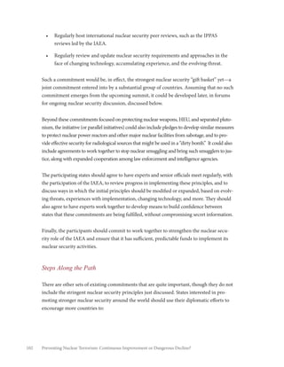 102 Preventing Nuclear Terrorism: Continuous Improvement or Dangerous Decline?
•	 Regularly host international nuclear security peer reviews, such as the IPPAS
reviews led by the IAEA.
•	 Regularly review and update nuclear security requirements and approaches in the
face of changing technology, accumulating experience, and the evolving threat.
Such a commitment would be, in effect, the strongest nuclear security “gift basket” yet—a
joint commitment entered into by a substantial group of countries. Assuming that no such
commitment emerges from the upcoming summit, it could be developed later, in forums
for ongoing nuclear security discussion, discussed below.
Beyond these commitments focused on protecting nuclear weapons, HEU, and separated pluto-
nium, the initiative (or parallel initiatives) could also include pledges to develop similar measures
to protect nuclear power reactors and other major nuclear facilities from sabotage, and to pro-
vide effective security for radiological sources that might be used in a “dirty bomb.” It could also
include agreements to work together to stop nuclear smuggling and bring such smugglers to jus-
tice, along with expanded cooperation among law enforcement and intelligence agencies.
The participating states should agree to have experts and senior officials meet regularly, with
the participation of the IAEA, to review progress in implementing these principles, and to
discuss ways in which the initial principles should be modified or expanded, based on evolv-
ing threats, experiences with implementation, changing technology, and more. They should
also agree to have experts work together to develop means to build confidence between
states that these commitments are being fulfilled, without compromising secret information.
Finally, the participants should commit to work together to strengthen the nuclear secu-
rity role of the IAEA and ensure that it has sufficient, predictable funds to implement its
nuclear security activities.
Steps Along the Path
There are other sets of existing commitments that are quite important, though they do not
include the stringent nuclear security principles just discussed. States interested in pro-
moting stronger nuclear security around the world should use their diplomatic efforts to
encourage more countries to:
 