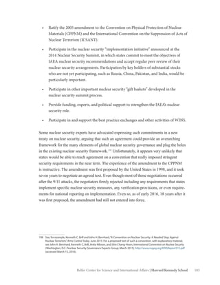103Belfer Center for Science and International Affairs | Harvard Kennedy School
•	 Ratify the 2005 amendment to the Convention on Physical Protection of Nuclear
Materials (CPPNM) and the International Convention on the Suppression of Acts of
Nuclear Terrorism (ICSANT).
•	 Participate in the nuclear security “implementation initiative” announced at the
2014 Nuclear Security Summit, in which states commit to meet the objectives of
IAEA nuclear security recommendations and accept regular peer review of their
nuclear security arrangements. Participation by key holders of substantial stocks
who are not yet participating, such as Russia, China, Pakistan, and India, would be
particularly important.
•	 Participate in other important nuclear security “gift baskets” developed in the
nuclear security summit process.
•	 Provide funding, experts, and political support to strengthen the IAEA’s nuclear
security role.
•	 Participate in and support the best practice exchanges and other activities of WINS.
Some nuclear security experts have advocated expressing such commitments in a new
treaty on nuclear security, arguing that such an agreement could provide an overarching
framework for the many elements of global nuclear security governance and plug the holes
in the existing nuclear security framework.198
Unfortunately, it appears very unlikely that
states would be able to reach agreement on a convention that really imposed stringent
security requirements in the near term. The experience of the amendment to the CPPNM
is instructive. The amendment was first proposed by the United States in 1998, and it took
seven years to negotiate an agreed text. Even though most of those negotiations occurred
after the 9/11 attacks, the negotiators firmly rejected including any requirements that states
implement specific nuclear security measures, any verification provisions, or even require-
ments for national reporting on implementation. Even so, as of early 2016, 18 years after it
was first proposed, the amendment had still not entered into force.
198	 See, for example, Kenneth C. Brill and John H. Bernhard,“A Convention on Nuclear Security: A Needed Step Against
Nuclear Terrorism,”Arms Control Today, June 2015. For a proposed text of such a convention, with explanatory material,
see John H. Bernhard, Kenneth C. Brill, Anita Nilsson, and Shin Chang-Hoon, International Convention on Nuclear Security
(Washington, D.C.: Nuclear Security Governance Experts Group, March 2015), http://www.nsgeg.org/ICNSReport315.pdf
(accessed March 15, 2016).
 