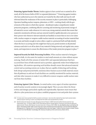 106 Preventing Nuclear Terrorism: Continuous Improvement or Dangerous Decline?
Protecting Against Insider Threats. Insiders appear to have carried out or assisted in all or
nearly all of the known thefts of HEU or separated plutonium.200
Protecting against insiders
who have authorized access to the material, are trusted by the other staff, and may be well
informed about the weaknesses of the security measures in place is particularly challenging.
Operators handling nuclear weapons, plutonium, or HEU—working closely with the gov-
ernments of the states in which they operate—should put in place comprehensive insider
protection programs, combining effective screening and monitoring of personnel; storage of
all material in secure vaults whenever it is not in use; strong material controls that ensure that
material is monitored at all times and any removal would be rapidly detected; a two-person or
three-person rule whenever relevant materials are handled, to ensure that no one is ever alone
with a nuclear weapon or weapons-usable nuclear material; accounting of nuclear material that
is accurate and timely enough to notice either a rapid or a protracted theft and help identify
where the loss is occurring and who might have had access; portal monitors at all potential
entrances and exits to set off an alarm if any material is being removed; and regular tests, assess-
ments, and inspections to ensure the effectiveness of the insider protection program in place.201
Improved Security for Bulk-Processing Facilities. When nuclear material is being pro-
cessed in bulk, it is far easier for insiders to steal small amounts at a time without anyone
noticing. Nearly all of the seizures of stolen HEU and separated plutonium that have
occurred have been of bulk material such as powders, apparently stolen from bulkprocess-
ing facilities. All countries operating such facilities should: ensure that advanced material
control and accounting systems are in place that are capable of detecting and localizing
both abrupt and protracted thefts; minimize direct human access to bulk material; ensure
that all pathways in and out of such facilities are carefully monitored for nuclear material;
and take other measures to make it very difficult to remove weapons-usable nuclear mate-
rial from these facilities.
Protecting Against Cyber Threats. As noted earlier, every aspect of nuclear operations
and of nuclear security systems is increasingly digital. This is an area where the threat
evolves and changes particularly rapidly and unpredictably. Operators must ensure that
effective cyber protections are in place; establish programs to test and probe their systems
200	 In many cases, how exactly the theft occurred is not known—but since the material has been bulk material stolen
without anyone noticing, it seems very likely that the thefts were perpetrated by insiders.
201	 World Institute for Nuclear Security, Managing Internal Threats: A WINS International Best Practice Guide for Your
Organization, Rev. 1.0 (Vienna: WINS, 2010); International Atomic Energy Agency, Preventive and Protective Measures
Against Insider Threats, IAEA Nuclear Security Series No. 8 (Vienna: IAEA, 2008). See also Matthew Bunn and Kathryn M.
Glynn,“Preventing Insider Theft: Lessons from the Casino and Pharmaceutical Industries,” Journal of Nuclear Materials
Management 41.3 (Spring 2013): 4–16; and Matthew Bunn and Scott Sagan, “A Worst Practices Guide to Insider Threats:
Lessons From Past Mistakes”(Cambridge, MA: American Academy of Arts and Sciences, March 2014).
 