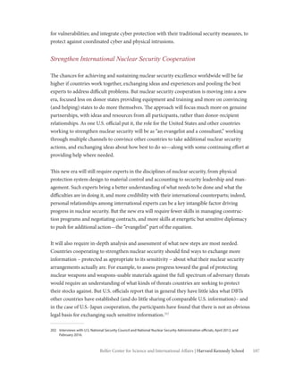 107Belfer Center for Science and International Affairs | Harvard Kennedy School
for vulnerabilities; and integrate cyber protection with their traditional security measures, to
protect against coordinated cyber and physical intrusions.
Strengthen International Nuclear Security Cooperation
The chances for achieving and sustaining nuclear security excellence worldwide will be far
higher if countries work together, exchanging ideas and experiences and pooling the best
experts to address difficult problems. But nuclear security cooperation is moving into a new
era, focused less on donor states providing equipment and training and more on convincing
(and helping) states to do more themselves. The approach will focus much more on genuine
partnerships, with ideas and resources from all participants, rather than donor-recipient
relationships. As one U.S. official put it, the role for the United States and other countries
working to strengthen nuclear security will be as “an evangelist and a consultant,” working
through multiple channels to convince other countries to take additional nuclear security
actions, and exchanging ideas about how best to do so—along with some continuing effort at
providing help where needed.
This new era will still require experts in the disciplines of nuclear security, from physical
protection system design to material control and accounting to security leadership and man-
agement. Such experts bring a better understanding of what needs to be done and what the
difficulties are in doing it, and more credibility with their international counterparts; indeed,
personal relationships among international experts can be a key intangible factor driving
progress in nuclear security. But the new era will require fewer skills in managing construc-
tion programs and negotiating contracts, and more skills at energetic but sensitive diplomacy
to push for additional action—the “evangelist” part of the equation.
It will also require in-depth analysis and assessment of what new steps are most needed.
Countries cooperating to strengthen nuclear security should find ways to exchange more
information – protected as appropriate to its sensitivity – about what their nuclear security
arrangements actually are. For example, to assess progress toward the goal of protecting
nuclear weapons and weapons-usable materials against the full spectrum of adversary threats
would require an understanding of what kinds of threats countries are seeking to protect
their stocks against. But U.S. officials report that in general they have little idea what DBTs
other countries have established (and do little sharing of comparable U.S. information)– and
in the case of U.S.-Japan cooperation, the participants have found that there is not an obvious
legal basis for exchanging such sensitive information.202
202 Interviews with U.S. National Security Council and National Nuclear Security Administration officials, April 2013, and 	
February 2016.
 