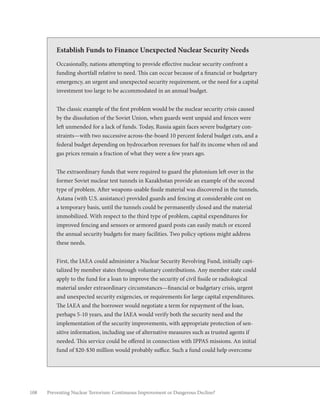 108 Preventing Nuclear Terrorism: Continuous Improvement or Dangerous Decline?
Establish Funds to Finance Unexpected Nuclear Security Needs
Occasionally, nations attempting to provide effective nuclear security confront a
funding shortfall relative to need. This can occur because of a financial or budgetary
emergency, an urgent and unexpected security requirement, or the need for a capital
investment too large to be accommodated in an annual budget.
The classic example of the first problem would be the nuclear security crisis caused
by the dissolution of the Soviet Union, when guards went unpaid and fences were
left unmended for a lack of funds. Today, Russia again faces severe budgetary con-
straints—with two successive across-the-board 10 percent federal budget cuts, and a
federal budget depending on hydrocarbon revenues for half its income when oil and
gas prices remain a fraction of what they were a few years ago.
The extraordinary funds that were required to guard the plutonium left over in the
former Soviet nuclear test tunnels in Kazakhstan provide an example of the second
type of problem. After weapons-usable fissile material was discovered in the tunnels,
Astana (with U.S. assistance) provided guards and fencing at considerable cost on
a temporary basis, until the tunnels could be permanently closed and the material
immobilized. With respect to the third type of problem, capital expenditures for
improved fencing and sensors or armored guard posts can easily match or exceed
the annual security budgets for many facilities. Two policy options might address
these needs.
First, the IAEA could administer a Nuclear Security Revolving Fund, initially capi-
talized by member states through voluntary contributions. Any member state could
apply to the fund for a loan to improve the security of civil fissile or radiological
material under extraordinary circumstances—financial or budgetary crisis, urgent
and unexpected security exigencies, or requirements for large capital expenditures.
The IAEA and the borrower would negotiate a term for repayment of the loan,
perhaps 5-10 years, and the IAEA would verify both the security need and the
implementation of the security improvements, with appropriate protection of sen-
sitive information, including use of alternative measures such as trusted agents if
needed. This service could be offered in connection with IPPAS missions. An initial
fund of $20-$30 million would probably suffice. Such a fund could help overcome
 
