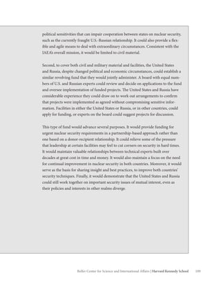 109Belfer Center for Science and International Affairs | Harvard Kennedy School
political sensitivities that can impair cooperation between states on nuclear security,
such as the currently fraught U.S.-Russian relationship. It could also provide a flex-
ible and agile means to deal with extraordinary circumstances. Consistent with the
IAEA’s overall mission, it would be limited to civil material.
Second, to cover both civil and military material and facilities, the United States
and Russia, despite changed political and economic circumstances, could establish a
similar revolving fund that they would jointly administer. A board with equal num-
bers of U.S. and Russian experts could review and decide on applications to the fund
and oversee implementation of funded projects. The United States and Russia have
considerable experience they could draw on to work out arrangements to confirm
that projects were implemented as agreed without compromising sensitive infor-
mation. Facilities in either the United States or Russia, or in other countries, could
apply for funding, or experts on the board could suggest projects for discussion.
This type of fund would advance several purposes. It would provide funding for
urgent nuclear security requirements in a partnership-based approach rather than
one based on a donor-recipient relationship. It could relieve some of the pressure
that leadership at certain facilities may feel to cut corners on security in hard times.
It would maintain valuable relationships between technical experts built over
decades at great cost in time and money. It would also maintain a focus on the need
for continual improvement in nuclear security in both countries. Moreover, it would
serve as the basis for sharing insight and best practices, to improve both countries’
security techniques. Finally, it would demonstrate that the United States and Russia
could still work together on important security issues of mutual interest, even as
their policies and interests in other realms diverge.
 