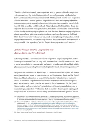 110 Preventing Nuclear Terrorism: Continuous Improvement or Dangerous Decline?
The effort to build continuously improving nuclear security systems will involve cooperation
with many partners. The United States should seek renewed cooperation with Russia (see
below); continued and deepened cooperation with Pakistan; a much broader set of cooperative
activities with India; a broader agenda of cooperation with China; and ongoing cooperation
to ensure that security is sustained and continues to improve where needed for research facili-
ties with HEU around the world, from South Africa to Belarus. The United States should also
expand its discussions with developed countries, to make the case for needed nuclear security
actions, develop agreed-upon principles such as those discussed above, exchange good practices,
discuss approaches to addressing remaining challenges, and more. For example, the United
States should pursue joint workshops on topics such as strengthening security culture, protect-
ing against insider threats, and cybersecurity with all of the countries where nuclear weapons or
weapons-usable exist, regardless of whether they are developing or developed countries.203
Rebuild Nuclear Security Cooperation with
Russia, Based on a New Approach
Rebuilding broad U.S.-Russian nuclear security cooperation is especially important. As the
Russian government itself put it in early 2015, “Russia and the United States of America bear
a special responsibility for ensuring safety and security of nuclear materials and their reliable
physical protection, preventing them from falling into the hands of terrorist organizations.”204
Despite current tensions at the political level, U.S. and Russian nuclear experts still respect
each other and many would be eager to return to working together. Russia and the United
States should each take actions to unravel this knot and revitalize their cooperation. It
should be possible to cooperate in areas of mutual interest even while confronting each
other where interests conflict—as the two countries did in Soviet times. For the United
States, work on nuclear security is of particular interest; Russia is especially interested in
nuclear energy cooperation.205
Ultimately, the two countries should agree to a package of
cooperation that includes both nuclear energy initiatives and a broader agenda of nuclear
203	 Participation in such cooperation will never be universal. It is unlikely, for example, that North Korea will be willing to
participate in nuclear security cooperation in the near term, or that Israel would be willing to have detailed discussions
of security for whatever nuclear stocks it may have (since it does not acknowledge possessing such stocks).
204	 Rosatom,“In 2015 Russia and the USA Will Continue Cooperation in Ensuring Global Nuclear Safety,”Rosatom Press
Centre, January 22, 2015, http://www.rosatom.ru/en/presscentre/news/1268ed0047075a019f90bff60e8e8c2a
(accessed February 11, 2016). For discussion, see Matthew Bunn,“Russia Puts a Positive Spin on Nuclear Security
Cooperation—Which is Good,”Nuclear Security Matters Blog, Project on Managing the Atom, January 23, 2015, http://
nuclearsecuritymatters.belfercenter.org/blog/russia-puts-positive-spin-nuclear-security-cooperation-–-which-good
(accessed January 18, 2016).
205	 Bunn,“Russia Puts a Positive Spin on Nuclear Security Cooperation—Which is Good.”
 