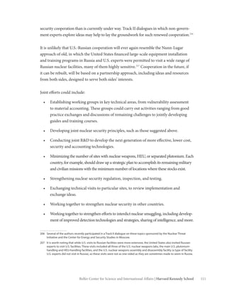 111Belfer Center for Science and International Affairs | Harvard Kennedy School
security cooperation than is currently under way. Track II dialogues in which non-govern-
ment experts explore ideas may help to lay the groundwork for such renewed cooperation.206
It is unlikely that U.S.-Russian cooperation will ever again resemble the Nunn-Lugar
approach of old, in which the United States financed large-scale equipment installation
and training programs in Russia and U.S. experts were permitted to visit a wide range of
Russian nuclear facilities, many of them highly sensitive.207
Cooperation in the future, if
it can be rebuilt, will be based on a partnership approach, including ideas and resources
from both sides, designed to serve both sides’ interests.
Joint efforts could include:
•	 Establishing working groups in key technical areas, from vulnerability assessment
to material accounting. These groups could carry out activities ranging from good
practice exchanges and discussions of remaining challenges to jointly developing
guides and training courses.
•	 Developing joint nuclear security principles, such as those suggested above.
•	 Conducting joint R&D to develop the next generation of more effective, lower cost,
security and accounting technologies.
•	 Minimizing the number of sites with nuclear weapons, HEU, or separated plutonium. Each
country, for example, should draw up a strategic plan to accomplish its remaining military
and civilian missions with the minimum number of locations where these stocks exist.
•	 Strengthening nuclear security regulation, inspection, and testing.
•	 Exchanging technical visits to particular sites, to review implementation and
exchange ideas.
•	 Working together to strengthen nuclear security in other countries.
•	 Working together to strengthen efforts to interdict nuclear smuggling, including develop-
ment of improved detection technologies and strategies, sharing of intelligence, and more.
206	 Several of the authors recently participated in a Track II dialogue on these topics sponsored by the Nuclear Threat
Initiative and the Center for Energy and Security Studies in Moscow.
207	 It is worth noting that while U.S. visits to Russian facilities were more extensive, the United States also invited Russian
experts to visit U.S. facilities. These visits included all three of the U.S. nuclear weapons labs, the main U.S. plutonium-
handling and HEU-handling facilities, and the U.S. nuclear weapons assembly and disassembly facility (a type of facility
U.S. experts did not visit in Russia), so these visits were not as one-sided as they are sometimes made to seem in Russia.
 