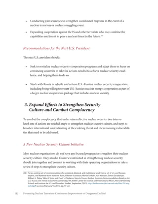 112 Preventing Nuclear Terrorism: Continuous Improvement or Dangerous Decline?
•	 Conducting joint exercises to strengthen coordinated response in the event of a
nuclear terrorism or nuclear smuggling event.
•	 Expanding cooperation against the IS and other terrorists who may combine the
capabilities and intent to pose a nuclear threat in the future.208
Recommendations for the Next U.S. President
The next U.S. president should:
•	 Seek to revitalize nuclear security cooperation programs and adapt them to focus on
convincing countries to take the actions needed to achieve nuclear security excel-
lence, and helping them to do so.
•	 Work with Russia to rebuild and reform U.S.-Russian nuclear security cooperation,
including being willing to restart U.S.-Russian nuclear energy cooperation as part of
a larger nuclear cooperation package that includes nuclear security.
3. Expand Efforts to Strengthen Security
Culture and Combat Complacency
To combat the complacency that undermines effective nuclear security, two interre-
lated sets of actions are needed: steps to strengthen nuclear security culture, and steps to
broaden international understanding of the evolving threat and the remaining vulnerabili-
ties that need to be addressed.
A New Nuclear Security Culture Initiative
Most nuclear organizations do not have any focused program to strengthen their nuclear
security culture. They should. Countries interested in strengthening nuclear security
should join together and commit to working with their operating organizations to take a
series of steps to strengthen security culture.
208	 For an existing set of recommendations for unilateral, bilateral, and multilateral work from a set of U.S. and Russian
experts, see Matthew Bunn Matthew Bunn, Valentin Kuznetsov, Martin B. Malin, Yuri Morozov, Simon Saradzhyan,
William H. Tobey, Viktor I. Yesin, and Pavel S. Zolotarev, Steps to Prevent Nuclear Terrorism: Recommendations Based on the
U.S.-Russia Joint Threat Assessment (Cambridge, MA: Belfer Center for Science and International Affairs, Harvard Kennedy
School, and Institute for U.S. and Canadian Studies, September, 2013), http://belfercenter.hks.harvard.edu/files/JTA eng
web2.pdf (accessed January 18, 2016), pp. 19–22.
 