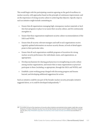 113Belfer Center for Science and International Affairs | Harvard Kennedy School
This would begin with the participating countries agreeing on the goal of excellence in
nuclear security, with approaches based on the principle of continuous improvement, and
on the importance of strong security culture to achieving that objective. Specific steps in
such an initiative might include committing to:
•	 Ensure that all organizations managing high-consequence nuclear materials or facil-
ities have programs in place to (a) assess their security culture, and (b) continuously
strengthen it;
•	 Ensure that these organizations implement security culture recommendations of the
IAEA and WINS;
•	 Ensure that all security-relevant managers and staff at such organizations receive
regularly updated information on nuclear security threats, at levels of detail appro-
priate to their particular roles;
•	 Ensure that all such organizations establish programs of incentives for strong
nuclear security performance (for individuals, teams, and organizations, as
appropriate);
•	 Develop mechanisms for sharing good practices in strengthening security culture
among nuclear organizations, and ensure that as many organizations as practical
participate in these (including, as appropriate, through the IAEA and WINS); and
•	 Establish a joint working group charged with discussing progress and lessons
learned, and developing additional suggestions for action.
Such an initiative could be one part of the broader nuclear security principles initiative
suggested above, or it could be developed independently.209
209	 For another account of the importance of security culture initiatives and potential actions leaders might take, see Igor
Khripunov,“A Culture of Nuclear Security: Focus for the Next Nuclear Security Summit?”Bulletin of the Atomic Scientists,
June 26, 2015, http://thebulletin.org/culture-security-focus-next-nuclear-security-summit8428 (accessed March 17,
2016).
 