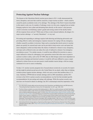 114 Preventing Nuclear Terrorism: Continuous Improvement or Dangerous Decline?
Protecting Against Nuclear Sabotage
The disaster at the Fukushima Daiichi nuclear power plant in 2011 vividly demonstrated the
terror, disruption, and costs that could be caused by a major nuclear accident—which could be
caused by purely accidental events or by sabotage.i
The sabotage of the Doel-4 reactor described
in this report is only one of a number of sabotage events over the years, ranging from an insider
bringing explosives into a plant and detonating them directly on the reactor’s steel pressure
vessel to terrorists overwhelming a plant’s guards and seizing control of the facility before
off-site response forces arrived.ii
While none of these events released radiation, the danger of a
major nuclear sabotage—a “security Fukushima”—is very real.
Preventing and responding to sabotage requires both deterring and delaying adversaries and
providing effective safety and emergency response measures for coping with any emergency,
whether caused by accident or terrorism. Steps such as ensuring that electric power to nuclear
plants can quickly be restored and water can be provided to keep reactor cores and spent fuel
stores adequately cooled can help reduce the chance of radioactive releases in any emergency,
and steps such as filtered events can reduce the scale of radioactive releases if an emergency
nevertheless occurs.iii
For similar reasons, it would be more difficult for terrorists to cause a
major radioactive release by sabotaging a new-generation reactor that relies more on passive
systems to achieve safety, such as the AP-1000, than an older-design system more dependent on
quick action of pumps and electrical systems; it would be still more difficult to cause a major
radioactive release from an even more passive small modular reactor design, with less energy
contained in its core to cause overheating.
To date, U.S. nuclear security programs have focused almost exclusively on security for materi-
als that might be picked up and moved to the United States for an attack, rather than on helping
countries protect against nuclear sabotage, which was seen as more their problem than a U.S.
issue. Similarly, CPPNM did not include sabotage until its 2005 amendment, and the 2011
revision to the IAEA’s nuclear security recommendations was the first that included specific
recommendations for preventing and coping with sabotage. While the nuclear security sum-
mits have not focused in detail on sabotage, the 2012 communiqué noted the importance of the
i	 For a discussion of both safety and security lessons from Fukushima, see Matthew Bunn and Olli Heinonen,
“Preventing the Next Fukushima,”Science, Vol. 333 (September 16, 2011), pp. 1580–1581.
ii	 The first of these incidents occurred at the Koeberg plant in 1982. For a useful summary, see Noah Gale Pope
and Christopher Hobbs, Insider Threat Case Studies at Radiological and Nuclear Facilities (London: King’s College
and Los Alamos National Laboratory, April 13, 2015), http://permalink.lanl.gov/object/tr?what=info:lanl-repo/
lareport/LA-UR-15-22642 (accessed February 29, 2016).The second incident mentioned occurred at the Atucha
Atomic Power Station in Argentina in 1973. For a brief account of that incident (and many others) see Konrad
Kellen,“Appendix: Nuclear-Related Terrorist Activities by Political Terrorists,”in Paul Leventhal and Yonah
Alexander, Preventing Nuclear Terrorism (Lexington, MA: Lexington Books, 1987), pp. x–xv. In both of these cases,
the reactors were under construction and not yet loaded with fuel, so radioactive releases were not possibilities.
iii	 International Atomic Energy Agency, Engineering Safety Aspects of the Protection of Nuclear Power Plants against
Sabotage (Vienna: IAEA, 2007), http://www-pub.iaea.org/MTCD/Publications/PDF/Pub1271_web.pdf (accessed
March 6, 2016).
 
