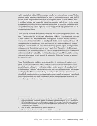 115Belfer Center for Science and International Affairs | Harvard Kennedy School
safety-security link, and the 2014 communiqué included preventing sabotage as one of the fun-
damental nuclear security responsibilities of all states. A strong argument can be made that U.S.
nuclear security programs should also begin including an expanded focus on sabotage: while
it would not be in any way comparable to a nuclear detonation in a U.S. city, a foreign nuclear
reactor sabotage could devastate the countries concerned and the global nuclear industry, seri-
ously undermining any hope of expanding nuclear energy enough to play an important role in
mitigating climate change.
There is clearly more to be done in many countries to provide adequate protection against sabo-
tage.iv
The protections that were in place in Belgium in 2014 were clearly inadequate to prevent
a major sabotage—and Belgium (which has since upgraded security to prevent a recurrence)
was not alone. Some countries have no armed guards at all at nuclear facilities, relying on off-
site response forces some distance away; others have no background checks before allowing
employees access to reactor vital areas or nuclear security systems. Experts in many countries
unduly downplay the risk: in a recent survey of experts from 18 countries with HEU or pluto-
nium on their soil, most respondents did not consider insider sabotage as a really credible threat,
and some similarly downplayed the credibility of outsider sabotage.v
Most individual country
statements at the nuclear security summits do not mention the threat of sabotage or measures
taken to address it.vi
States should take action to address these vulnerabilities. At a minimum, all nuclear power
plants and other nuclear facilities whose sabotage could cause a major catastrophe should be
protected against sabotage by a well-placed insider; a modest group of well-armed and well-
trained outsiders, capable of operating as more than one team; and both an insider and outsiders
working together. Plants in countries facing especially capable terrorist or criminal threats
should be defended against even more capable adversaries. And all nuclear power plants should
have fully operable and survivable equipment to provide emergency power and water in the
event of a major accident or sabotage.
iv	 Major international nuclear security instruments reflect this concern. The 2005 amendment to the physical
protection convention, for example, broadens its coverage to include sabotage, and the 2011 revision to the
IAEA’s physical protection recommendations greatly expands their coverage of protection against sabotage.
For a discussion of both safety and security lessons from Fukushima, see Matthew Bunn and Olli Heinonen,
“Preventing the Next Fukushima.”
v	 Bunn and Harrell, Threat Perceptions and Drivers of Change, p. 23.
vi	 “The Hague Nuclear Security Summit Communiqué,”U.S. Department of State.
 