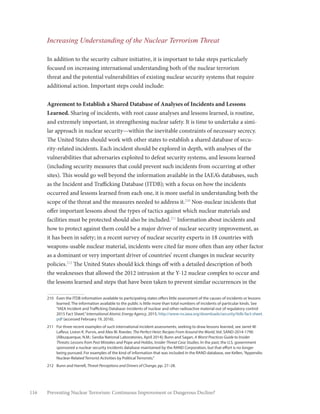 116 Preventing Nuclear Terrorism: Continuous Improvement or Dangerous Decline?
Increasing Understanding of the Nuclear Terrorism Threat
In addition to the security culture initiative, it is important to take steps particularly
focused on increasing international understanding both of the nuclear terrorism
threat and the potential vulnerabilities of existing nuclear security systems that require
additional action. Important steps could include:
Agreement to Establish a Shared Database of Analyses of Incidents and Lessons
Learned. Sharing of incidents, with root cause analyses and lessons learned, is routine,
and extremely important, in strengthening nuclear safety. It is time to undertake a simi-
lar approach in nuclear security—within the inevitable constraints of necessary secrecy.
The United States should work with other states to establish a shared database of secu-
rity-related incidents. Each incident should be explored in depth, with analyses of the
vulnerabilities that adversaries exploited to defeat security systems, and lessons learned
(including security measures that could prevent such incidents from occurring at other
sites). This would go well beyond the information available in the IAEA’s databases, such
as the Incident and Trafficking Database (ITDB); with a focus on how the incidents
occurred and lessons learned from each one, it is more useful in understanding both the
scope of the threat and the measures needed to address it.210
Non-nuclear incidents that
offer important lessons about the types of tactics against which nuclear materials and
facilities must be protected should also be included.211
Information about incidents and
how to protect against them could be a major driver of nuclear security improvement, as
it has been in safety; in a recent survey of nuclear security experts in 18 countries with
weapons-usable nuclear material, incidents were cited far more often than any other factor
as a dominant or very important driver of countries’ recent changes in nuclear security
policies.212
The United States should kick things off with a detailed description of both
the weaknesses that allowed the 2012 intrusion at the Y-12 nuclear complex to occur and
the lessons learned and steps that have been taken to prevent similar occurrences in the
210	 Even the ITDB information available to participating states offers little assessment of the causes of incidents or lessons
learned. The information available to the public is little more than total numbers of incidents of particular kinds. See
“IAEA Incident and Trafficking Database: Incidents of nuclear and other radioactive material out of regulatory control
2015 Fact Sheet,”International Atomic Energy Agency, 2015, http://www-ns.iaea.org/downloads/security/itdb-fact-sheet.
pdf (accessed February 19, 2016).
211	 For three recent examples of such international incident assessments, seeking to draw lessons learned, see Jarret M.
Lafleur, Liston K. Purvis, and Alex W. Roesler, The Perfect Heist: Recipes From Around the World, Vol. SAND-2014-1790
(Albuquerque, N.M.: Sandia National Laboratories, April 2014); Bunn and Sagan, A Worst Practices Guide to Insider
Threats: Lessons from Past Mistakes and Pope and Hobbs, Insider Threat Case Studies. In the past, the U.S. government
sponsored a nuclear security incidents database maintained by the RAND Corporation, but that effort is no longer
being pursued. For examples of the kind of information that was included in the RAND database, see Kellen,“Appendix:
Nuclear-Related Terrorist Activities by Political Terrorists.”
212	 Bunn and Harrell, Threat Perceptions and Drivers of Change, pp. 27–28.
 