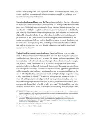 117Belfer Center for Science and International Affairs | Harvard Kennedy School
future.213
Participating states could begin with internal assessments of events within their
territory, and then provide as much information as can reasonably be exchanged to an
international collection of information.
Providing Briefings and Reports on the Threat. States that believe they have information
on the nuclear terrorist threat should prepare reports and briefings and distribute them to
other states. The United States, in particular, should prepare a detailed report on how easy
or difficult it would be for a sophisticated terrorist group to make a crude nuclear bomb;
past efforts by al Qaeda and other terrorist groups to get nuclear bombs and assessments
of plausible future efforts by the IS and others; the potential for terrorists to be able to
get plutonium or HEU from nuclear thieves and smugglers; and other elements of the
nuclear terrorist threat. Different versions should be prepared for public distribution and
for confidential exchange among states, including information that can be shared with
non-nuclear-weapon states and more detailed information that could be shared with
nuclear weapon states.214
Undertaking Discussions Among Intelligence Agencies. National governments get
much of their information about the threats they face from their intelligence agencies. It
would make sense, therefore, to work to ensure that relevant intelligence agencies are fully
informed about nuclear terrorism threats. During the Bush administration, for example,
Rolf Mowatt-Larssen, then head of the DOE Office of Intelligence and Counterintelli-
gence, traveled to several capitals for in-depth discussions of the nuclear terrorism threat
with intelligence counterparts. In some cases, these discussions appeared to provoke inter-
nal discussions between intelligence agencies and nuclear weapons design labs about the
ease or difficulty of making a crude nuclear bomb, leading to intelligence agencies having
a fuller appreciation of the topic.215
In addition, in the years right after the 9/11 attacks,
when U.S. intelligence encountered particularly alarming information about what were
thought to be ongoing terrorist nuclear plots, it shared complete information with every
government it thought likely to be able to help—even Iran.216
The United States and other
interested countries should launch a series of discussions among intelligence agencies to
213	 While the United States has published several separate documents related to this incident, it has not make public any
comprehensive account either of the root causes that led to the incident or the lessons the United States has learned
about avoiding such incidents in the future.
214	 For the briefing provided to the Sherpas for the 2014 Nuclear Security Summit, see William H. Tobey and Pavel
S. Zolotarev,“The Nuclear Terrorism Threat,”(paper presented at Meeting of the 2014 Nuclear Security Summit
Sherpas, hosted by the Thai Ministry of Foreign Affairs Pattaya, Thailand 2014), http://belfercenter.ksg.harvard.edu/
publication/23879 (accessed January 12, 2016).
215	 Personal communication with Rolf Mowatt-Larssen, January 2016.
216	Mowatt-Larssen, Al Qaeda WMD Threat, p. 26.
 