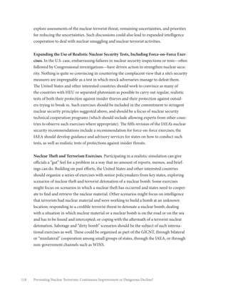 118 Preventing Nuclear Terrorism: Continuous Improvement or Dangerous Decline?
explore assessments of the nuclear terrorist threat, remaining uncertainties, and priorities
for reducing the uncertainties. Such discussions could also lead to expanded intelligence
cooperation to deal with nuclear smuggling and nuclear terrorist activities.
Expanding the Use of Realistic Nuclear Security Tests, Including Force-on-Force Exer-
cises. In the U.S. case, embarrassing failures in nuclear security inspections or tests—often
followed by Congressional investigations—have driven action to strengthen nuclear secu-
rity. Nothing is quite so convincing in countering the complacent view that a site’s security
measures are impregnable as a test in which mock adversaries manage to defeat them.
The United States and other interested countries should work to convince as many of
the countries with HEU or separated plutonium as possible to carry out regular, realistic
tests of both their protection against insider thieves and their protection against outsid-
ers trying to break in. Such exercises should be included in the commitment to stringent
nuclear security principles suggested above, and should be a focus of nuclear security
technical cooperation programs (which should include allowing experts from other coun-
tries to observe such exercises where appropriate). The fifth revision of the IAEA’s nuclear
security recommendations include a recommendation for force-on-force exercises; the
IAEA should develop guidance and advisory services for states on how to conduct such
tests, as well as realistic tests of protections against insider threats.
Nuclear Theft and Terrorism Exercises. Participating in a realistic simulation can give
officials a “gut” feel for a problem in a way that no amount of reports, memos, and brief-
ings can do. Building on past efforts, the United States and other interested countries
should organize a series of exercises with senior policymakers from key states, exploring
scenarios of nuclear theft and terrorist detonation of a nuclear bomb. Some exercises
might focus on scenarios in which a nuclear theft has occurred and states need to cooper-
ate to find and retrieve the nuclear material. Other scenarios might focus on intelligence
that terrorists had nuclear material and were working to build a bomb at an unknown
location; responding to a credible terrorist threat to detonate a nuclear bomb; dealing
with a situation in which nuclear material or a nuclear bomb is on the road or on the sea
and has to be found and intercepted; or coping with the aftermath of a terrorist nuclear
detonation. Sabotage and “dirty bomb” scenarios should be the subject of such interna-
tional exercises as well. These could be organized as part of the GICNT, through bilateral
or “minilateral” cooperation among small groups of states, through the IAEA, or through
non-government channels such as WINS.
 