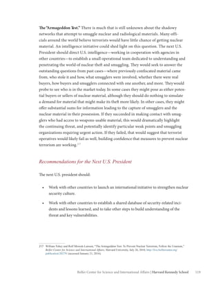 119Belfer Center for Science and International Affairs | Harvard Kennedy School
The“Armageddon Test.” There is much that is still unknown about the shadowy
networks that attempt to smuggle nuclear and radiological materials. Many offi-
cials around the world believe terrorists would have little chance of getting nuclear
material. An intelligence initiative could shed light on this question. The next U.S.
President should direct U.S. intelligence—working in cooperation with agencies in
other countries—to establish a small operational team dedicated to understanding and
penetrating the world of nuclear theft and smuggling. They would seek to answer the
outstanding questions from past cases—where previously confiscated material came
from, who stole it and how, what smugglers were involved, whether there were real
buyers, how buyers and smugglers connected with one another, and more. Theywould
probe to see who is in the market today. In some cases they might pose as either poten-
tial buyers or sellers of nuclear material, although they should do nothing to simulate
a demand for material that might make its theft more likely. In other cases, they might
offer substantial sums for information leading to the capture of smugglers and the
nuclear material in their possession. If they succeeded in making contact with smug-
glers who had access to weapons-usable material, this would dramatically highlight
the continuing threat, and potentially identify particular weak points and smuggling
organizations requiring urgent action. If they failed, that would suggest that terrorist
operatives would likely fail as well, building confidence that measures to prevent nuclear
terrorism are working.217
Recommendations for the Next U.S. President
The next U.S. president should:
•	 Work with other countries to launch an international initiative to strengthen nuclear
security culture.
•	 Work with other countries to establish a shared database of security-related inci-
dents and lessons learned, and to take other steps to build understanding of the
threat and key vulnerabilities.
217	 William Tobey and Rolf Mowatt-Larssen, “The Armageddon Test: To Prevent Nuclear Terrorism, Follow the Uranium,”
Belfer Center for Science and International Affairs, Harvard University, July 26, 2010, http://live.belfercenter.org/
publication/20279/ (accessed January 21, 2016).
 