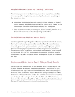 vi Preventing Nuclear Terrorism: Continuous Improvement or Dangerous Decline?
Strengthening Security Culture and Combating Complacency
A number of programs sponsored by countries, international organizations, and others
have been targeted on strengthening nuclear security culture in recent years, but a great
deal remains to be done:
•	 Officials and nuclear managers in many countries still tend to dismiss the threat of
nuclear terrorism. Many have little awareness of the specifics of past terrorist nuclear
ambitions and activities or of real incidents of nuclear theft and sabotage.
•	 Most organizations handling nuclear weapons, HEU, or separated plutonium do not
have specific programs focused on strengthening security culture.
Building Confidence in Effective Nuclear Security
Countries legitimately regard the specifics of how they guard their nuclear stocks as secret.
There is, however, increasing acceptance that states should provide some information
about their approaches to nuclear security, and some states are taking actions that build
greater confidence, such as hosting nuclear security review missions led by the IAEA.
The participants in the “strengthening nuclear security implementation” initiative agreed
to accept regular reviews of their nuclear security arrangements. Beyond that initiative,
however, there is no agreed approach to building confidence that effective nuclear security
is in place.
Continuing an Effective Nuclear Security Dialogue After the Summits
The nuclear security summits raised the issue of nuclear security to a high political level;
increased awareness of the nuclear terrorism threat; provided a regular forum for high-
level dialogue on next steps; created deadlines for action; and provoked new interagency
discussions within governments. The end of the nuclear security summit process with the
2016 summit will leave a substantial gap. The 2016 summit is expected to announce action
plans to strengthen five existing institutions, from the IAEA to the Global Initiative to
Combat Nuclear Terrorism, to help fill part of that gap. But how effective the international
dialogue will be after the summit process ends remains uncertain.
 