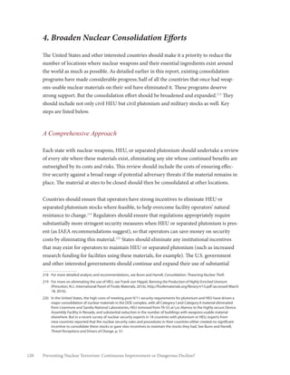 120 Preventing Nuclear Terrorism: Continuous Improvement or Dangerous Decline?
4. Broaden Nuclear Consolidation Efforts
The United States and other interested countries should make it a priority to reduce the
number of locations where nuclear weapons and their essential ingredients exist around
the world as much as possible. As detailed earlier in this report, existing consolidation
programs have made considerable progress; half of all the countries that once had weap-
ons-usable nuclear materials on their soil have eliminated it. These programs deserve
strong support. But the consolidation effort should be broadened and expanded.218
They
should include not only civil HEU but civil plutonium and military stocks as well. Key
steps are listed below.
A Comprehensive Approach
Each state with nuclear weapons, HEU, or separated plutonium should undertake a review
of every site where these materials exist, eliminating any site whose continued benefits are
outweighed by its costs and risks. This review should include the costs of ensuring effec-
tive security against a broad range of potential adversary threats if the material remains in
place. The material at sites to be closed should then be consolidated at other locations.
Countries should ensure that operators have strong incentives to eliminate HEU or
separated plutonium stocks where feasible, to help overcome facility operators’ natural
resistance to change.219
Regulators should ensure that regulations appropriately require
substantially more stringent security measures when HEU or separated plutonium is pres-
ent (as IAEA recommendations suggest), so that operators can save money on security
costs by eliminating this material.220
States should eliminate any institutional incentives
that may exist for operators to maintain HEU or separated plutonium (such as increased
research funding for facilities using these materials, for example). The U.S. government
and other interested governments should continue and expand their use of substantial
218	 For more detailed analysis and recommendations, see Bunn and Harrell, Consolidation: Thwarting Nuclear Theft.
219	 For more on eliminating the use of HEU, see Frank von Hippel, Banning the Production of Highly Enriched Uranium
(Princeton, N.J.: International Panel of Fissile Materials, 2016), http://fissilematerials.org/library/rr15.pdf (accessed March
18, 2016).
220	 In the United States, the high costs of meeting post-9/11 security requirements for plutonium and HEU have driven a
major consolidation of nuclear materials in the DOE complex, with all Category I and Category II material eliminated
from Livermore and Sandia National Laboratories, HEU removed from TA-55 at Los Alamos to the highly secure Device
Assembly Facility in Nevada, and substantial reduction in the number of buildings with weapons-usable material
elsewhere. But in a recent survey of nuclear security experts in 18 countries with plutonium or HEU, experts from
nine countries reported that the nuclear security rules and procedures in their countries either created no significant
incentive to consolidate these stocks or gave sites incentives to maintain the stocks they had. See Bunn and Harrell,
Threat Perceptions and Drivers of Change, p. 31.
 