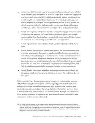 125Belfer Center for Science and International Affairs | Harvard Kennedy School
•	 Invite review of their nuclear security arrangements by international teams, whether
led by the IAEA, by a state partner in technical cooperation, by a nuclear supplier, or
by others. Actual visits to facilities, including discussions with the people there, can
provide insights not available by another means. Review and advice from experts
outside the group that designed and is implementing nuclear security systems can
often be extremely helpful in finding areas for improvement. In particular, states
should request IPPAS missions to review security for their civilian infrastructure.
•	 Publish at least general information about the kinds of threats operators are required
to protect nuclear weapons, HEU, or separated plutonium against—for example,
confirming that these threats include a group of well-armed and well-trained outsid-
ers, an insider, and a broad range of possible tactics and approaches.
•	 Publish regulations (as many states do already), and expert analyses of what they
mean.
•	 Publish detailed descriptions of how the state inspects and tests to ensure security
is meeting requirements. This could be supplemented by allowing representatives
from other countries to take part in or observe some of these inspections or tests.228
Publish at least general information about how well its operators performed on
these inspections and tests (for example, for years, DOE published the percentage of
its sites that had been rated in the highest category in its security inspections, with
fairly detailed descriptions of what items were included in these inspections).
•	 Publish detailed information about how weaknesses or problems were found and
fixed, along with lessons learned and steps taken to ensure the weaknesses did not
arise again.
If other countries knew that a country required operators to protect nuclear weapons,
HEU, and separated plutonium against a robust range of potential adversary threats;
understood the inspection and testing program used to confirm that operators were
meeting these requirements; knew that a large fraction of the facilities had been shown
in inspections to meet these standards; and understood that thorough and effective cor-
rective actions were taken in response to any weaknesses identified, this could increase
confidence in nuclear security substantially.
228	 The United States, for example, has on several occasions allowed representatives from other countries to observe
force-on-force exercises at U.S. facilities, and U.S. experts have observed nuclear security exercises in a number of other
countries. In the 1990s, in some of the non-Russian states of the former Soviet Union, U.S. adversary teams carried out
such tests at nuclear facilities. Technical cooperation programs sometimes include observers from another country
taking part in nuclear security and accounting inspections.
 
