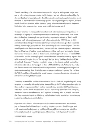 126 Preventing Nuclear Terrorism: Continuous Improvement or Dangerous Decline?
There is also likely to be information that countries might be willing to exchange with
one or a few other states, or with the IAEA, that they are not willing to make public. As
discussed earlier, for example, states should work out ways to exchange information about
the kinds of threats their nuclear security systems are designed to protect against, most of
which should not be made public (to avoid giving information to adversaries about the
kind of security measures they would have to defeat at nuclear sites).
There are a variety of particular forums where such information could be published or
exchanged. If a group of countries joins in a nuclear security commitment such as that
described earlier, for example, the participating countries (or subsets of them) could
exchange such information amongst each other. Although the CPPNM and its 2005
amendment do not require national reporting of implementation steps, there would be
nothing preventing a group of states from publishing detailed national reports (as states
are obligated to do for the nuclear safety convention), and encouraging other states to do
likewise. If a group of leading countries began providing such reports regularly, it could
increase the pressure on others to do the same. Another approach would be for the IAEA
to establish a Nuclear Security Register on its website for states to voluntarily register their
achievements (along the lines of the Agency’s Nuclear Safety Dashboard and the UN’s
Arms Trade Register).229
Another possibility would be for states to include some of the
information described above as part of their UNSCR 1540 reports. Whatever the partic-
ular forum, donor states and international organizations should be prepared to provide
assistance in drafting these detailed reports to states with limited capacity. The IAEA or
the WINS could provide guides that would suggest a common format and categories of
information that might be included.
There may be a need for alternative measures for stocks that states judge to be particularly
sensitive. In particular, it is unlikely that states will invite IAEA-led reviews of security for
their nuclear weapons or military nuclear materials (and given the IAEA’s civilian man-
date, there is some doubt about whether it could realistically respond to such a request).
States that have such stocks should work together to develop ways to provide assurance
that they are protecting them effectively, including developing approaches to exchanging
peer reviews of defense-oriented sites.
Operators need to build confidence with local communities and other stakeholders,
just as they need to build confidence in safety. Nuclear operators should engage with
a full spectrum of stakeholders to build confidence, address concerns, and gain ideas
for strengthening their security programs. They should protect genuinely sensitive
229	 Findlay,“Beyond Summitry.”
 