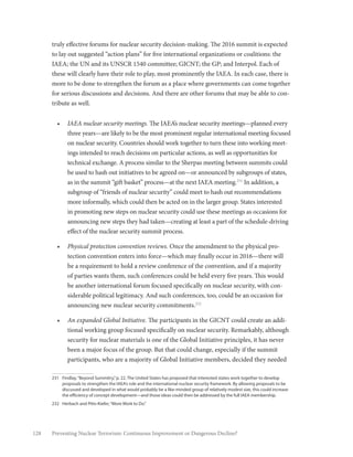 128 Preventing Nuclear Terrorism: Continuous Improvement or Dangerous Decline?
truly effective forums for nuclear security decision-making. The 2016 summit is expected
to lay out suggested “action plans” for five international organizations or coalitions: the
IAEA; the UN and its UNSCR 1540 committee; GICNT; the GP; and Interpol. Each of
these will clearly have their role to play, most prominently the IAEA. In each case, there is
more to be done to strengthen the forum as a place where governments can come together
for serious discussions and decisions. And there are other forums that may be able to con-
tribute as well.
•	 IAEA nuclear security meetings. The IAEA’s nuclear security meetings—planned every
three years—are likely to be the most prominent regular international meeting focused
on nuclear security. Countries should work together to turn these into working meet-
ings intended to reach decisions on particular actions, as well as opportunities for
technical exchange. A process similar to the Sherpas meeting between summits could
be used to hash out initiatives to be agreed on—or announced by subgroups of states,
as in the summit “gift basket” process—at the next IAEA meeting.231
In addition, a
subgroup of “friends of nuclear security” could meet to hash out recommendations
more informally, which could then be acted on in the larger group. States interested
in promoting new steps on nuclear security could use these meetings as occasions for
announcing new steps they had taken—creating at least a part of the schedule-driving
effect of the nuclear security summit process.
•	 Physical protection convention reviews. Once the amendment to the physical pro-
tection convention enters into force—which may finally occur in 2016—there will
be a requirement to hold a review conference of the convention, and if a majority
of parties wants them, such conferences could be held every five years. This would
be another international forum focused specifically on nuclear security, with con-
siderable political legitimacy. And such conferences, too, could be an occasion for
announcing new nuclear security commitments.232
•	 An expanded Global Initiative. The participants in the GICNT could create an addi-
tional working group focused specifically on nuclear security. Remarkably, although
security for nuclear materials is one of the Global Initiative principles, it has never
been a major focus of the group. But that could change, especially if the summit
participants, who are a majority of Global Initiative members, decided they needed
231	 Findlay,“Beyond Summitry,”p. 22. The United States has proposed that interested states work together to develop
proposals to strengthen the IAEA’s role and the international nuclear security framework. By allowing proposals to be
discussed and developed in what would probably be a like-minded group of relatively modest size, this could increase
the efficiency of concept development—and those ideas could then be addressed by the full IAEA membership.
232	 Herbach and Pitts-Kiefer,“More Work to Do.”
 