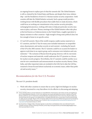 129Belfer Center for Science and International Affairs | Harvard Kennedy School
an ongoing forum to replace part of what the summits did. The Global Initiative
is still co-chaired by the United States and Russia, and despite their tense relation-
ship—and the breakdown of most U.S.-Russian nuclear security cooperation—both
counties still take the Global Initiative seriously. Such a group would provide a
working forum with flexible procedures that enable them to make decisions, which
could focus on working out commitments to key nuclear security principles,
exchanging best practices, working with states to help put particular security mea-
sures in place, and more. Plenary meetings of the Global Initiative often take place
at the level known as Undersecretaries in the United States, roughly equivalent to
deputy ministers in other countries—high enough to bring some political clout, but
low enough to home in on specific action.
•	 G7 and G20 summits. Most of the world’s weapons-usable nuclear material is in
G7 countries, and the G7 has for many years included statements on nonprolifer-
ation, disarmament, and nuclear security at each summit—including the launch
of the GP at the 2002 summit. The G7 summits could be an occasion for leaders to
approve work done in an experts group, and to announce new initiatives and com-
mitments.233
The exclusion of Russia from the group, however, with its vast stocks
of nuclear weapons and materials, would undermine the G7’s promise as a forum
for nuclear security progress. Nevertheless, the G7 summits could be another occa-
sion for new commitments and announcements on nuclear security. Russia, China,
India, and other important states are included in the G20, but to date the G20 has
remained a forum focused almost exclusively on economic issues, rather than politi-
cal and security issues.234
Recommendations for the Next U.S. President
The next U.S. president should:
•	 Work with other countries to ensure that an active, high-level dialogue on nuclear
security, structured in a way that allows it to be effective in discussing and adopting
233	 The G7 already makes an annual statement on nonproliferation, disarmament, and nuclear security, put together by
the G7 Nonproliferation Directors. In 2015, this statement was issued well before the summit, in advance of the NPT
Review Conference. See“G7 Statement on Nonproliferation and Disarmament.”The G7 also has a Nuclear Safety and
Security Group, but this group is not widely known or strongly influential, and in recent years it has focused primarily
on safety. See, for example,“Report of the G7 Nuclear Safety and Security Group (NSSG) During the German Presidency
in 2014/2015”(Schloss Elmau, Germany, June 7–8, 2015), http://www.g8.utoronto.ca/summit/2015elmau/2015-G7-
nssg-report.pdf (accessed January 23, 2016).
234	 See David Shorr,“A Bigger Table, A Broader Agenda,”in John Kirton and Madeleine Koch, eds: G8 & G20: The 2010
Canadian Summits (Toronto: University of Toronto, 2010), http://www.g8.utoronto.ca/newsdesk/g8g20/g8g20-shorr.
html (accessed March 6, 2016).
 