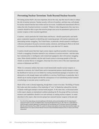 130 Preventing Nuclear Terrorism: Continuous Improvement or Dangerous Decline?
Preventing Nuclear Terrorism: Tools Beyond Nuclear Security
Preventing nuclear theft is the most important, but not the only, step that must be taken to reduce
the risk of nuclear terrorism. Nuclear security will never be perfect, and there may well already
be nuclear material that has been stolen and not recovered. A multifaceted international effort to
reduce the risk of nuclear terrorism is essential.i
Whatever other disagreements they may have,
countries should be able to agree that terrorist groups must never be permitted to gain access to
nuclear weapons or their essential ingredients.
Countries—and in particular the United States and Russia—should expand police and intelli-
gence cooperation targeted on identifying and countering groups with nuclear aspirations and
intercepting nuclear smuggling. The United States, in particular, should expand its intelligence
collection and analysis focused on terrorist nuclear, chemical, and biological efforts to the kind
of focused, well-resourced effort that existed in the years after the 9/11 attacks.
Countries should ensure that their legal systems impose significant penalties for participating
in theft or smuggling of nuclear material or any assistance to nuclear terrorists—and that states
have national police or intelligence units trained and equipped to deal with nuclear smuggling
cases. States should establish a tip line and reward system to encourage people to blow the
whistle on nuclear thieves or smugglers. (Such tips have led to some of the most important past
seizures of plutonium and HEU.)
While it is extremely unlikely that states would intentionally transfer nuclear weapons or
materials to terrorists, the United States and its international partners should attempt to reduce
the likelihood of such an act even further by creating international packages of incentives and
disincentives with enough impact and credibility to convince North Korea, in particular, that it
should cap its nuclear program and that the consequences of ever transferring nuclear material
or technology to non-state actors would be severe.
Much of this work is already happening, though there is more to be done. The killing of Osama
Bin Laden and other members of the leadership of “core” al Qaeda has reduced the risk that
al Qaeda would again attempt a nuclear bomb program. At the same time, as discussed earlier
in this report, despite an international coalition attacking the IS, the group still has worrisome
resources and capabilities should it ever turn seriously to seeking nuclear weapons. As noted
elsewhere in this report, other terrorist groups have pursued nuclear weapons in the past and
i	 For a list of the steps along a terrorist pathway to the bomb, and recommendations for the steps beyond
improved nuclear security, see Mathew Bunn, Securing the Bomb 2010, pp. 8, 106–109. For a useful effort to
think through a systems approach to reducing the risk, see Michael Levi, On Nuclear Terrorism (Cambridge,
MA: Harvard University Press, 2009). For a joint U.S.-Russian description of next steps that should be taken, see
Matthew Bunn et al, Steps to Prevent Nuclear Terrorism: Recommendations Based on the U.S.-Russia Joint Threat
Assessment.
 