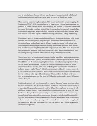 131Belfer Center for Science and International Affairs | Harvard Kennedy School
may do so in the future. Focused efforts to scan for signs of nuclear, chemical, or biological
ambitions and activities—and to take action when such signs are found—are needed.
Many countries are also strengthening their ability to deter and interdict nuclear smuggling. Fol-
lowing up on UNSCR 1540, countries have put in place stronger criminal laws imposing severe
penalties for crimes related to nuclear theft, smuggling, and terrorism. National nuclear forensics
programs—designed to contribute to identifying the source of nuclear material—have also been
strengthened, though there is a great deal still to be done. Many countries have installed radia-
tion detectors at key ports, airports, and border crossings, often with U.S. help and financing.
Unfortunately, however, the vast length of national borders, the immense legitimate traffic across
them, the pervasive smuggling of many other types of contraband that exists worldwide, the
corruption of some border officials, and the difficulty of detecting nuclear bomb material make
intercepting nuclear smuggling an enormous challenge. Uranium and plutonium, while radioac-
tive, are not radioactive enough to be difficult to carry or easy to detect. Most of the detectors that
have been installed around the world would have a good chance of detecting plutonium or gam-
ma-emitting radiological sources, but would not be likely to detect well-shielded HEU.
Moreover, the news on interdicting nuclear smuggling has not all been positive. Genuine coop-
eration among intelligence agencies of different countries—particularly between Russia and the
United States—on the nuclear smuggling threat remains scarce. Some very important borders—
such as those of Afghanistan and Pakistan—are effectively impossible to control in current
circumstances. Russia and the United States worked together to complete the installation of
radiation detectors at all of Russia’s official border crossings, but Russia’s customs union with
Kazakhstan and Belarus made many of those border crossings effectively irrelevant. That pushes
the real border out to the edges of Kazakhstan and Belarus, and not all of their border cross-
ings yet have radiation detectors. The freeze in US-Russian relations makes it more difficult to
address these gaps.
Radiation detection is only one of many tools for reducing the risk of nuclear terrorism, and not
the most effective one—but at sites where there is good reason to believe nuclear smuggling is
a real risk and the geography suggests it would be difficult for smugglers to go around the offi-
cial border crossing, it makes sense to install effective radiation detection. At areas with broad
border areas through which smugglers might pass, or within countries, mobile detectors may be
more effective. Such radiation detection programs should always be designed for sustainabil-
ity—and must also address the corruption so often found in border control agencies. Ultimately,
radiation detection should be only one part of a broader effort to counter nuclear smuggling that
includes targeted police and intelligence efforts, nuclear forensics, and a strong component of
international cooperation.
 