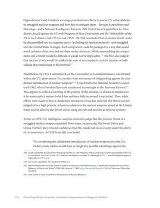 134 Preventing Nuclear Terrorism: Continuous Improvement or Dangerous Decline?
Oppenheimer’s and Condon’s warnings provoked two efforts to assess U.S. vulnerabilities
to smuggled nuclear weapons and how best to mitigate them—Projects Screwdriver and
Doorstop—and a National Intelligence Estimate (NIE) titled Soviet Capabilities for Clan-
destine Attack against the US with Weapons of Mass Destruction and the Vulnerability of the
US to Such Attack (mid-1951 to mid-1952). The NIE concluded that an atomic bomb could
be disassembled into its requisite parts—including the nuclear material—and smuggled
into the United States in stages. Each component could be packaged in a way that would
avoid radiation detection and not draw undue attention. While reassembling the compo-
nents into a bomb would be difficult, it would not be impossible.238
The NIE also judged
that such an attack would be unlikely because of its complexity and the number of indi-
viduals that would need to be involved.239
Nonetheless, by 1953, Committee B, or the Committee on Countermeasures, was formed
within the U.S. government “to consider ways and means of safeguarding against the clan-
destine introduction of nuclear weapons.”240
It reported to the National Security Council
until 1962, when President Kennedy transferred its oversight to the Attorney General.241
This appears to reflect a lowering of the priority of the mission, or at least of attention to
it by senior policy makers (which has not been fully recovered, even today). Thus, while
efforts were made to detect clandestine movement of nuclear material, the threat was not
judged to be a high priority, at least in relation to the nuclear weapons aimed at the United
States and its allies by the Soviet Union using aircraft and missiles as delivery systems.
As late as 1970, U.S. intelligence analysts seemed to judge that the primary threat of a
smuggled nuclear weapon emanated from states, in particular the Soviet Union and
China. Further, they evinced confidence that this would not occur except under the direst
of circumstances. An NIE from July concluded:
“In considering the clandestine introduction of nuclear weapons into the U.S.,
leaders of any nation would have to weigh any possible advantages against the
238	 Soviet Capabilities for Clandestine Attack against the U.S. with Weapons of Mass Destruction and the Vulnerability of the U.S.
to Such Attack (mid-1951 to mid-1952), National Intelligence Estimate 31 (Washington, D.C.: Central Intelligence Agency,
September 4, 1951), p. 4.
239	CIA, Soviet Capabilities for Clandestine Attack, p. 1.
240	 Memorandum from the Joint Chiefs of Staff to Secretary of Defense McNamara,“Clandestine Introduction of Nuclear
Weapons to the United States,”JCSM-3-68, January 2, 1968, https://fas.org/irp/threat/jcs1968.pdf (accessed December
30, 2015).
241	 Joint Chiefs of Staff,“Clandestine Introduction of Nuclear Weapons.”
 