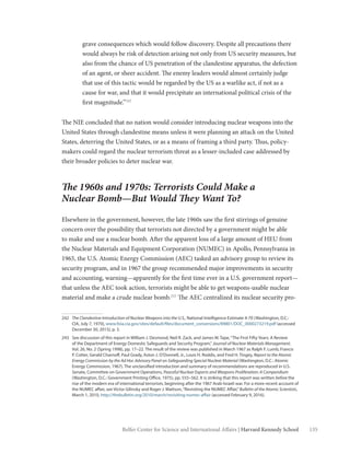135Belfer Center for Science and International Affairs | Harvard Kennedy School
grave consequences which would follow discovery. Despite all precautions there
would always be risk of detection arising not only from US security measures, but
also from the chance of US penetration of the clandestine apparatus, the defection
of an agent, or sheer accident. The enemy leaders would almost certainly judge
that use of this tactic would be regarded by the US as a warlike act, if not as a
cause for war, and that it would precipitate an international political crisis of the
first magnitude.”242
The NIE concluded that no nation would consider introducing nuclear weapons into the
United States through clandestine means unless it were planning an attack on the United
States, deterring the United States, or as a means of framing a third party. Thus, policy-
makers could regard the nuclear terrorism threat as a lesser-included case addressed by
their broader policies to deter nuclear war.
The 1960s and 1970s: Terrorists Could Make a
Nuclear Bomb—But Would They Want To?
Elsewhere in the government, however, the late 1960s saw the first stirrings of genuine
concern over the possibility that terrorists not directed by a government might be able
to make and use a nuclear bomb. After the apparent loss of a large amount of HEU from
the Nuclear Materials and Equipment Corporation (NUMEC) in Apollo, Pennsylvania in
1965, the U.S. Atomic Energy Commission (AEC) tasked an advisory group to review its
security program, and in 1967 the group recommended major improvements in security
and accounting, warning—apparently for the first time ever in a U.S. government report—
that unless the AEC took action, terrorists might be able to get weapons-usable nuclear
material and make a crude nuclear bomb.243
The AEC centralized its nuclear security pro-
242	 The Clandestine Introduction of Nuclear Weapons into the U.S., National Intelligence Estimate 4-70 (Washington, D.C.:
CIA, July 7, 1970), www.foia.cia.gov/sites/default/files/document_conversions/89801/DOC_0000273219.pdf (accessed
December 30, 2015), p. 3.
243	 See discussion of this report in William J. Desmond, Neil R. Zack, and James W. Tape,“The First Fifty Years: A Review
of the Department of Energy Domestic Safeguards and Security Program,” Journal of Nuclear Materials Management,
Vol. 26, No. 2 (Spring 1998), pp. 17–22. The result of the review was published in March 1967 as Ralph F. Lumb, Francis
P. Cotter, Gerald Charnoff, Paul Grady, Aston J. O’Donnell, Jr., Louis H. Roddis, and Fred H. Tingey, Report to the Atomic
Energy Commission by the Ad Hoc Advisory Panel on Safeguarding Special Nuclear Material (Washington, D.C.: Atomic
Energy Commission, 1967). The unclassified introduction and summary of recommendations are reproduced in U.S.
Senate, Committee on Government Operations, Peaceful Nuclear Exports and Weapons Proliferation: A Compendium
(Washington, D.C.: Government Printing Office, 1975), pp. 555–562. It is striking that this report was written before the
rise of the modern era of international terrorism, beginning after the 1967 Arab-Israeli war. For a more recent account of
the NUMEC affair, see Victor Gilinsky and Roger J. Mattson,“Revisiting the NUMEC Affair,”Bulletin of the Atomic Scientists,
March 1, 2010, http://thebulletin.org/2010/march/revisiting-numec-affair (accessed February 9, 2016).
 