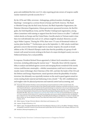 136 Preventing Nuclear Terrorism: Continuous Improvement or Dangerous Decline?
gram and established the first-ever U.S. rules requiring private owners of weapons-usable
nuclear material to provide security for it.244
By the 1970s and 1980s, terrorism—kidnappings, political murders, bombings, and
hijackings—reemerged as a serious threat in Europe and North America. The Baad-
er-Meinhof Group (aka the Red Army Faction), the Black September Organization, the
Palestine Liberation Organization, Libyan government-sponsored terrorists, the Red Bri-
gades, the Irish Republican Army, and the Weather Underground organization, among
others (sometimes with training or support from the Soviet Union or its allies245
) inflicted
violent attacks on Europe and the United States. Guerilla attacks in Vietnam made it clear
that even well defended sites such as U.S. airbases might be attacked. Moreover, accord-
ing to Walter Laqueur, “During the 1970s, there were 175 cases of threatened violence at
nuclear plant facilities.”246
Furthermore, just as the September 11, 2001 attacks would later
galvanize concern that terrorists might turn to nuclear weapons, the assault on Israeli
athletes at the 1972 Munich Olympics made clear that the possibility of a group of well-
trained, well-armed terrorists striking in the heart of a major developed country was not a
Hollywood fantasy, but a real possibility.
In response, President Richard Nixon appointed a Cabinet-level committee to combat
terrorism, including addressing the nuclear issue.247
Naturally, those with the responsi-
bility to analyze and defend against current and emerging threats wondered if the merely
vicious could become catastrophic—whether assassinations could turn to nuclear mass
murder. James Schlesinger, then Chairman of the AEC, and later the leader of the CIA and
the Defense and Energy Departments, raised questions about the plausibility of nuclear
terrorism, but ultimately was reportedly insistent on the need to guard against armed ter-
rorists stealing fissile material and fashioning it into a bomb.248
The AEC established new
and tougher rules for physical protection and material control and accounting, and
244	 Previously, there had been literally no rules at all requiring security for plutonium or HEU in private hands. The
philosophy was that the commercial value of the material would motivate companies to provide security for it in their
own financial self-interest—ignoring the fact that the potential danger to society from a loss of such material was many
orders of magnitude larger than the potential financial loss to the company. See, for example, U.S. Nuclear Regulatory
Commission, Rulemaking for Enhanced Security of Special Nuclear Material: Regulatory Basis Document, 3150-AJ41
(Rockville, MD: NRC, 2015), http://pbadupws.nrc.gov/docs/ML1432/ML14321A007.pdf (accessed February 9, 2016), pp.
3–4. For an overview of the history of U.S. nuclear security policy and concerns about nuclear terrorism, see Matthew
Bunn,“Beyond Crises: The Unending Challenge of Controlling Nuclear Weapons and Materials,”in Henry D. Sokolski and
Bruno Tertrais, ed., Nuclear Weapons Security Crises: What Does History Teach? (Carlisle, PA: U.S. Army Strategic Studies
Institute, 2013).
245	 Walter Laqueur, The Age of Terrorism (Boston: Little, Brown and Company), p. 270.
246	Laqueur, The Age of Terrorism, p. 314.
247	 Ralph E. Lapp,“The Ultimate Blackmail,”New York Times Magazine, February 4, 1973, p. 29; Jeffrey T. Richelson, Defusing
Armageddon: Inside NEST, America’s Secret Nuclear Bomb Squad (New York: W. W. Norton and Company, 2009), pp. 25–26.
248	Richelson, Defusing Armageddon, p. 25.
 