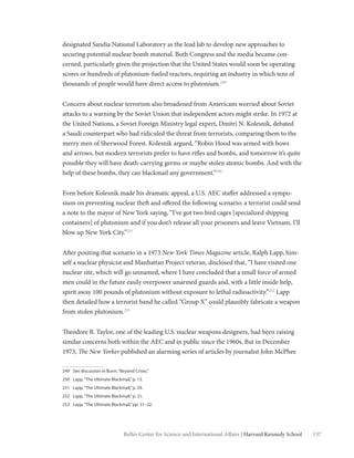 137Belfer Center for Science and International Affairs | Harvard Kennedy School
designated Sandia National Laboratory as the lead lab to develop new approaches to
securing potential nuclear bomb material. Both Congress and the media became con-
cerned, particularly given the projection that the United States would soon be operating
scores or hundreds of plutonium-fueled reactors, requiring an industry in which tens of
thousands of people would have direct access to plutonium.249
Concern about nuclear terrorism also broadened from Americans worried about Soviet
attacks to a warning by the Soviet Union that independent actors might strike. In 1972 at
the United Nations, a Soviet Foreign Ministry legal expert, Dmitri N. Kolesnik, debated
a Saudi counterpart who had ridiculed the threat from terrorists, comparing them to the
merry men of Sherwood Forest. Kolesnik argued, “Robin Hood was armed with bows
and arrows, but modern terrorists prefer to have rifles and bombs, and tomorrow it’s quite
possible they will have death-carrying germs or maybe stolen atomic bombs. And with the
help of these bombs, they can blackmail any government.”250
Even before Kolesnik made his dramatic appeal, a U.S. AEC staffer addressed a sympo-
sium on preventing nuclear theft and offered the following scenario: a terrorist could send
a note to the mayor of New York saying, “I’ve got two bird cages [specialized shipping
containers] of plutonium and if you don’t release all your prisoners and leave Vietnam, I’ll
blow up New York City.”251
After positing that scenario in a 1973 New York Times Magazine article, Ralph Lapp, him-
self a nuclear physicist and Manhattan Project veteran, disclosed that, “I have visited one
nuclear site, which will go unnamed, where I have concluded that a small force of armed
men could in the future easily overpower unarmed guards and, with a little inside help,
spirit away 100 pounds of plutonium without exposure to lethal radioactivity.”252
Lapp
then detailed how a terrorist band he called “Group X” could plausibly fabricate a weapon
from stolen plutonium.253
Theodore B. Taylor, one of the leading U.S. nuclear weapons designers, had been raising
similar concerns both within the AEC and in public since the 1960s. But in December
1973, The New Yorker published an alarming series of articles by journalist John McPhee
249	 See discussion in Bunn,“Beyond Crises.”
250	 Lapp,“The Ultimate Blackmail,”p. 13.
251	 Lapp,“The Ultimate Blackmail,”p. 29.
252	 Lapp,“The Ultimate Blackmail,”p. 31.
253	 Lapp,“The Ultimate Blackmail,”pp. 31–32.
 