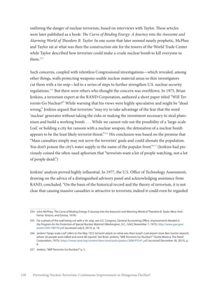 138 Preventing Nuclear Terrorism: Continuous Improvement or Dangerous Decline?
outlining the danger of nuclear terrorism, based on interviews with Taylor. These articles
were later published as a book: The Curve of Binding Energy: A Journey into the Awesome and
Alarming World of Theodore B. Taylor. In one scene that later seemed nearly prophetic, McPhee
and Taylor sat at what was then the construction site for the towers of the World Trade Center
while Taylor described how terrorists could make a crude nuclear bomb to kill everyone in
them.254
Such concerns, coupled with relentless Congressional investigations—which revealed, among
other things, walls protecting weapons-usable nuclear material areas so thin investigators
cut them with a tin snip—led to a series of steps to further strengthen U.S. nuclear security
regulations.255
But there were others who thought the concern was overblown. In 1975, Brian
Jenkins, a terrorism expert at the RAND Corporation, authored a short paper titled “Will Ter-
rorists Go Nuclear?” While warning that his views were highly speculative and might be “dead
wrong,” Jenkins argued that terrorists “may try to take advantage of the fear that the word
‘nuclear’ generates without taking the risks or making the investment necessary to steal pluto-
nium and build a working bomb. . . . While we cannot rule out the possibility of a ‘large-scale
Lod,’ or holding a city for ransom with a nuclear weapon, the detonation of a nuclear bomb
appears to be the least likely terrorist threat.”256
His conclusion was based on the premise that
“Mass casualties simply may not serve the terrorists’ goals and could alienate the population.
You don’t poison the city’s water supply in the name of the popular front.”257
(Jenkins had pre-
viously coined the often-used aphorism that “terrorists want a lot of people watching, not a lot
of people dead.”)
Jenkins’ analysis proved highly influential. In 1977, the U.S. Office of Technology Assessment,
drawing on the advice of a distinguished advisory panel and acknowledging assistance from
RAND, concluded, “On the basis of the historical record and the theory of terrorism, it is not
clear that causing massive casualties is attractive to terrorists; indeed it could even be regarded
254	 John McPhee, The Curve of Binding Energy: A Journey into the Awesome and Alarming World of Theodore B. Taylor (New York:
Farrar, Strauss, and Giroux, 1974).
255	 For a photo of the wall being cut with a tin snip, see U.S. Congress, General Accounting Office, Improvements Needed in
the Program for the Protection of Special Nuclear Material (Washington, D.C.: GAO, November 7, 1973), http://www.gao.gov/
assets/200/198750.pdf (accessed July 6, 2015), p. 18.
256	 Jenkins’“large-scale Lod”refers to the May 1972 terrorist attack on what was then Israel’s Lod airport (now Ben Gurion airport),
where 26 people were killed and some 80 injured. See Brian Jenkins,“Will Terrorists Go Nuclear?”(Santa Monica: The Rand
Corporation, 1975), https://www.rand.org/content/dam/rand/pubs/papers/2006/P5541.pdf (accessed December 30, 2015), p.
6.
257	 Jenkins,“Will Terrorists Go Nuclear?”p. 5.
 