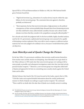 140 Preventing Nuclear Terrorism: Continuous Improvement or Dangerous Decline?
Special NIE in 1978 and Memorandums to Holders in 1982, the 1986 National Intelli-
gence Estimate found that:
•	 “High level terrorism [e.g., detonation of a nuclear device] may be within the capa-
bilities of a few terrorist groups. The constraints that exist against it, therefore,
probably are behavioral.”
•	 “Most important, the fact that most terrorists place a high premium on the political
consequences of their actions probably helps dissuade them from threatening terrorist
acts that could lead to mass, indiscriminate casualties, because such a threat would
alienate even those that they consider to be sympathizers among the affected public.”263
For a decade and a half, this judgment held. In the best available, highly classified analyses
used by the U.S. government, sophisticated terrorist groups were assessed to be capable
of detonating a nuclear explosion if they were able to steal a weapon or sufficient nuclear
material, but were also judged to be unlikely to do so, because it would defeat their politi-
cal objectives.
Aum Shinrikyo and al Qaeda Change the Picture
By the late 1990s, U.S. government confidence that terrorists would restrain themselves
from nuclear mass casualty attacks was dissipating. Aum Shinrikyo’s nerve gas attack in
the Tokyo subways in 1995 made clear that some terrorist groups were seeking to kill as
many people as possible, and subsequent investigations made clear that Aum had actively
pursued nuclear weapons.264
Moreover, a new terrorist group was rising that called itself
al Qaeda and appeared to be bent on committing mass casualty attacks against the United
States and its allies.
Michael Scheuer, then head of the CIA team focused on bin Laden, reports that in 1996,
“CIA’s Bin Laden unit acquired detailed information about the careful, professional
manner in which al-Qaeda was seeking to acquire nuclear weapons.” He continued:
“There could be no doubt after this date that al-Qaeda was in deadly earnest in seeking
263	 The Likelihood of Nuclear Acts by Terrorist Groups, National Intelligence Estimate NIE 6-86 (Washington, D.C.: Central
Intelligence Agency, April 1986), p. 1.
264	 See, for example, Sara Daly, John Parachini, and William Rosenau, Aum Shinrikyo, al Qaeda, and the Kinshasa Reactor:
Implications of Three Case Studies for Combating Nuclear Terrorism (Santa Monica, CA: RAND, 2005), http://www.rand.org/
pubs/documented_briefings/2005/RAND_DB458.sum.pdf (accessed February 9, 2016).
 